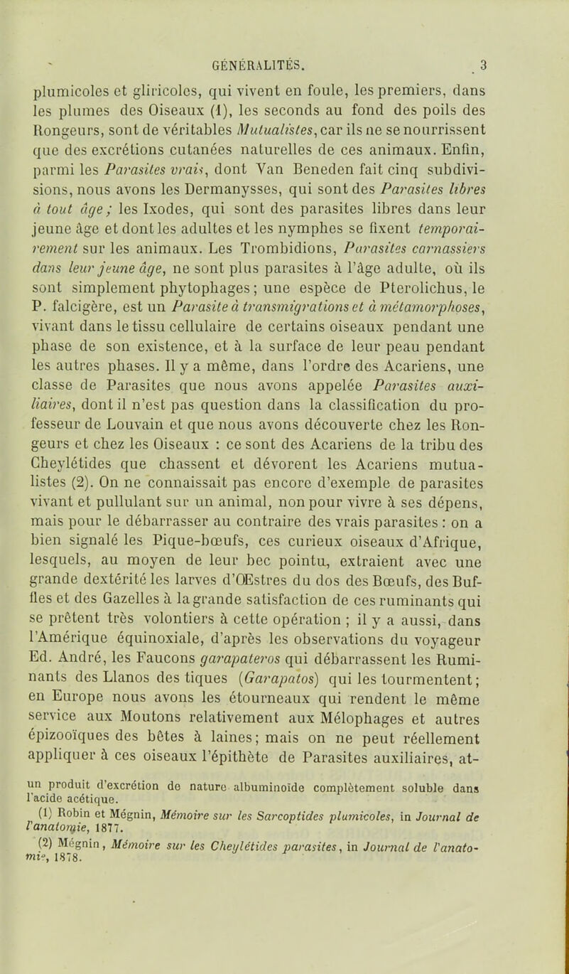 plumicoles et gliricolcs, qui vivent en foule, les premiers, clans les plumes des Oiseaux (1), les seconds au fond des poils des Rongeurs, sont de véritables Mutualistes, car ils ne se nourrissent que des excrétions cutanées naturelles de ces animaux. Enfin, parmi les Parasites vraù, dont Van Beneden fait cinq subdivi- sions, nous avons les Dermanysses, qui sont des Pai^asites libres à tout âge ; les Ixodes, qui sont des parasites libres dans leur jeune âge et dont les adultes et les nymphes se fixent temporai- rement sur les animaux. Les Trombidions, Parasites caimassiers dans leur jeune âge, ne sont plus parasites à l'âge adulte, où ils sont simplement phytophages ; une espèce de Pterolichus, le P. falcigère, est un Parasite à transmigrations et à métamorphoses, vivant dans le tissu cellulaire de certains oiseaux pendant une phase de son existence, et à la surface de leur peau pendant les autres phases. Il y a même, dans l'ordre des Acariens, une classe de Parasites que nous avons appelée Parasites auxi- liaires, dont il n'est pas question dans la classification du pro- fesseur de Louvain et que nous avons découverte chez les Ron- geurs et chez les Oiseaux : ce sont des Acariens de la tribu des Gheylétides que chassent et dévorent les Acariens mutua- listes (2). On ne connaissait pas encore d'exemple de parasites vivant et pullulant sur un animal, non pour vivre à ses dépens, mais pour le débarrasser au contraire des vrais parasites : on a bien signalé les Pique-bœufs, ces curieux oiseaux d'Afrique, lesquels, au moyen de leur bec pointu, extraient avec une grande dextérité les larves d'OEstres du dos des Bœufs, des Buf- fles et des Gazelles à la grande satisfaction de ces ruminants qui se prêtent très volontiers à cette opération ; il y a aussi, dans l'Amérique équinoxiale, d'après les observations du voyageur Ed. André, les Faucons garapateros qui débarrassent les Rumi- nants des Llanos des tiques [Garapatos) qui les tourmentent ; en Europe nous avons les étourneaux qui rendent le même service aux Moutons relativement aux Mélophages et autres épizooïques des bêtes à laines ; mais on ne peut réellement appliquer à ces oiseaux l'épithète de Parasites auxiliaires, at- un produit d'excrétion do nature albuminoîde complètement soluble dans l'acide acétique. (1) Robin et Mégnin, Mémoire sur les Sarcoptides plumicoles, in Journal de Vanaton^ie, 1877. (2) Môgnin, Mémoire sur les Cheylétides parasites, in Journal de Vanato- mi-, 1878.