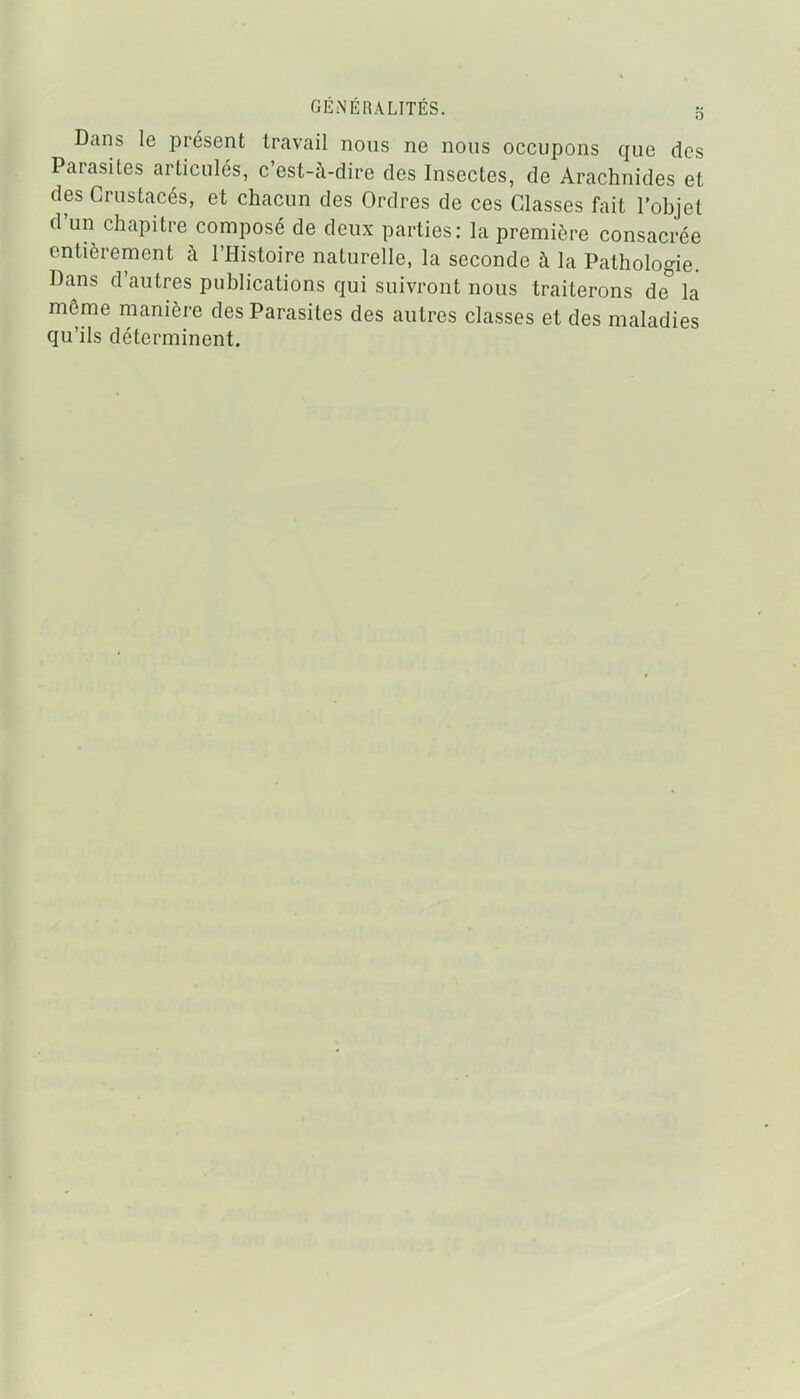 Dans le présent travail nous ne nous occupons que des Parasites articulés, c'est-à-dire des Insectes, de Arachnides et des Crustacés, et chacun des Ordres de ces Classes fait l'objet d'un chapitre composé de deux parties: la première consacrée entièrement à l'Histoire naturelle, la seconde à la Pathologie. Dans d'autres publications qui suivront nous traiterons de° la même manière des Parasites des autres classes et des maladies qu'ils déterminent.