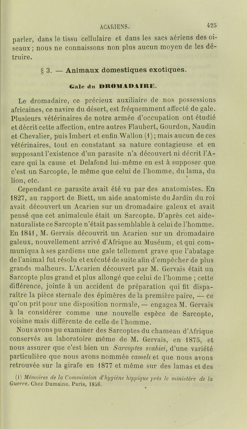 parler, dans le tissu cellulaire et dans les sacs aériens des oi- seaux ; nous ne connaissons non plus aucun moyen de les dé- truire. § 3. — Animaux domestiques exotiques. «aie du nROlIADAIRE. Le dromadaire, ce précieux auxiliaire de nos possessions africaines, ce navire du désert, est fréquemment affecté de gale. Plusieurs vétérinaires de notre armée d'occupation ont étudié et décrit cette affection, entre autres Flaubert, Gourdon, Naudin et Chevalier, puis Imbert et enfin Wallon (1 ) ; mais aucun de ces vétérinaires, tout en constatant sa nature contagieuse et en supposant l'existence d'un parasite n'a découvert ni décrit l'A- care qui la cause et Delafond lui-même en est à supposer que c'est un Sarcopte, le même que celui de l'homme, du lama, du lion, etc. Cependant ce parasite avait été vu par des anatomistes. En 1827, au rapport de Biett, un aide anatomiste du Jardin du roi avait découvert un Acarien sur un dromadaire galeux et avait pensé que cet animalcule était un Sarcopte. D'après cet aide- naturaliste ce Sarcopte n'était pas semblable à celui de l'homme. En 1841, M. Gervais découvrit un Acarien sur un dromadaire galeux, nouvellement arrivé d'Afrique au Muséum, et qui com- muniqua à ses gardiens une gale tellement grave que l'abatage de l'animal fut résolu et exécuté de suite afin d'empêcher de plus grands malheurs. L'Acarien découvert par M. Gervais était un Sarcopte plus grand et plus allongé que celui de l'homme ; cette différence, jointe à un accident de préparation qui fit dispa- raître la pièce sternale des épimères de la première paire, — ce qu'on prit pour une disposition normale, — engagea M. Gervais à la considérer comme une nouvelle espèce de Sarcopte, voisine mais différente de celle de l'homme. Nous avons pu examiner des Sarcoptes du chameau d'Afrique conservés au laboratoire même de M. Gervais, en 1873, et nous assurer que c'est bien un Sarcoptes scabiei, d'une variété particulière que nous avons nommée cameli et que nous avons retrouvée sur la girafe en 1877 et même sur des lamas et des (1) Mémoires de la Commission d'hygiène hippique près le ministère de la Guerre. Chez Dumaine. Paris, 1856.