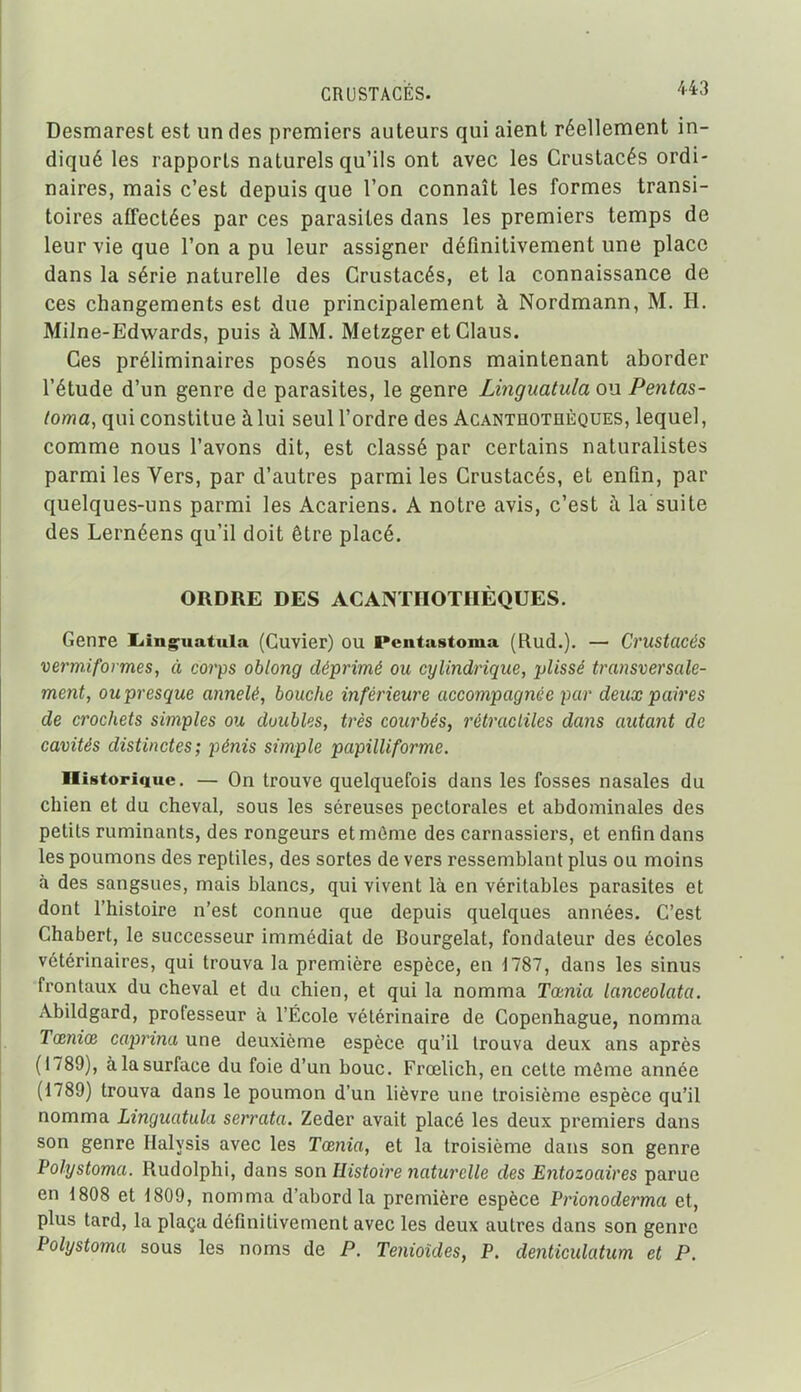 Desmarest est un des premiers auteurs qui aient réellement in- diqué les rapports naturels qu'ils ont avec les Crustacés ordi- naires, mais c'est depuis que l'on connaît les formes transi- toires affectées par ces parasites dans les premiers temps de leur vie que l'on a pu leur assigner définitivement une place dans la série naturelle des Crustacés, et la connaissance de ces changements est due principalement à Nordmann, M. H. Milne-Edwards, puis à MM. Metzger et Clans. Ces préliminaires posés nous allons maintenant aborder l'étude d'un genre de parasites, le genre Linguatula ou Pentas- loma, qui constitue à lui seul l'ordre des Acanthothèques, lequel, comme nous l'avons dit, est classé par certains naturalistes parmi les Vers, par d'autres parmi les Crustacés, et enfin, par quelques-uns parmi les Acariens. A notre avis, c'est à la suite des Lernéens qu'il doit être placé. ORDRE DES ACANTHOTHÈQUES. Genre liing^uatula (Cuvier) ou Pentastoma (Rud.). — Crustacés vermiformes, à corps oblong déprimé ou cylindrique, plissé transversale- ment, oupresque annelé, bouche inférieure accompagnée par deux paires de crochets simples ou doubles, très courbés, rétracliles dans autant de cavités distinctes; pénis simple papilliforme. Historique. — On trouve quelquefois dans les fosses nasales du chien et du cheval, sous les séreuses pectorales et abdominales des petits ruminants, des rongeurs et môme des carnassiers, et enfin dans les poumons des reptiles, des sortes de vers ressemblant plus ou moins à des sangsues, mais blancs, qui vivent là en véritables parasites et dont l'histoire n'est connue que depuis quelques années. C'est Chabert, le successeur immédiat de Bourgelat, fondateur des écoles vétérinaires, qui trouva la première espèce, en 1787, dans les sinus frontaux du cheval et du chien, et qui la nomma Tœnia lanceolata. Abildgard, professeur à l'École vétérinaire de Copenhague, nomma Tœmœ caprina une deuxième espèce qu'il trouva deux ans après (1789), à la surface du foie d'un bouc. Frœlich, en cette môme année (1789) trouva dans le poumon d'un lièvre une troisième espèce qu'il nomma Linguatula serrata. Zeder avait placé les deux premiers dans son genre Halysis avec les Tœnia, et la troisième dans son genre Polystoma. Rudolphi, dans son Histoire naturelle des Entozoaires parue en 1808 et 1809, nomma d'abord la première espèce Prionoderma et, plus tard, la plaça définitivement avec les deux autres dans son genre Polystoma sous les noms de P. Tenioîdes, P. denticidatum et P.