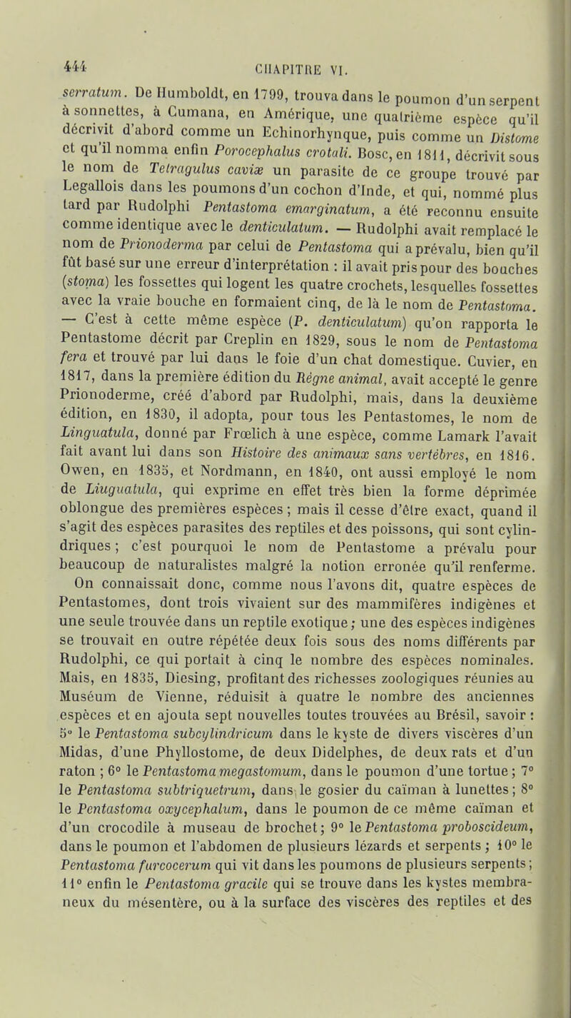 4M- CIIAPITnii VI. serratum. De Hmiiboldt, en 1799, trouva dans le poumon d'un serpent à sonnettes, à Cumana, en Amérique, une quatrième espèce qu'il décrivit d'abord comme un Echinorhynque, puis comme un Distome et quil nomma enfin Porocephalus crotali. Bosc,en 1811, décrivit sous le nom de Tetmgulus cavise un parasite de ce groupe trouvé par Legallois dans les poumons d'un cochon d'Inde, et qui, nommé plus tard par Rudolplii Pentastoma emarginatum, a été reconnu ensuite comme identique avec le denticulaium. — Rudolphi avait remplacé le nom de Prmioderma par celui de Pentastoma qui a prévalu, bien qu'il fût basé sur une erreur d'interprétation : il avait pris pour des bouches {stoma) les fossettes qui logent les quatre crochets, lesquelles fossettes avec la vraie bouche en formaient cinq, de là le nom de Pentastoma. — C'est à cette même espèce (P. denticulatum) qu'on rapporta le Pentastome décrit par Creplin en 1829, sous le nom de Pentastoma fera et trouvé par lui dans le foie d'un chat domestique. Cuvier, en 1817, dans la première édition du Régne animal, avait accepté le genre Prionoderme, créé d'abord par Rudolphi, mais, dans la deuxième édition, en 1830, il adopta, pour tous les Pentastomes, le nom de Linguatula, donné par Frœhch à une espèce, comme Lamark l'avait fait avant lui dans son Histoire des animaux sans vertèbres, en 1816. Owen, en 1833, et Nordmann, en 1840, ont aussi employé le nom de Liuguatula, qui exprime en effet très bien la forme déprimée oblongue des premières espèces ; mais il cesse d'ôlre exact, quand il s'agit des espèces parasites des reptiles et des poissons, qui sont cylin- driques ; c'est pourquoi le nom de Pentastome a prévalu pour beaucoup de naturalistes malgré la notion erronée qu'il renferme. On connaissait donc, comme nous l'avons dit, quatre espèces de Pentastomes, dont trois vivaient sur des mammifères indigènes et une seule trouvée dans un reptile exotique; une des espèces indigènes se trouvait en outre répétée deux fois sous des noms différents par Rudolphi, ce qui portait à cinq le nombre des espèces nominales. Mais, en 1833, Diesing, profltantdes richesses zoologiques réunies au Muséum de Vienne, réduisit à quatre le nombre des anciennes espèces et en ajouta sept nouvelles toutes trouvées au Brésil, savoir : 5 le Pentastoma suhcijlindricum dans le kyste de divers viscères d'un Midas, d'une Phyllostome, de deux Didelphes, de deux rats et d'un raton ; 6 le Pentastoma megastomum, dans le poumon d'une tortue ; 1° le Pentastoma subtriquetrum, dans le gosier du caïman à lunettes; 8° le Pentastoma oxycephalum, dans le poumon de ce même caïman et d'un crocodile à museau de brochet ; 9° le Pentastoma proboscideum, dans le poumon et l'abdomen de plusieurs lézards et serpents ; 10° le Pentastoma furcocerum qui vit dans les poumons de plusieurs serpents ; 11 enfin le Pentastoma gracile qui se trouve dans les kystes membra- neux du mésentère, ou à la surface des viscères des reptiles et des