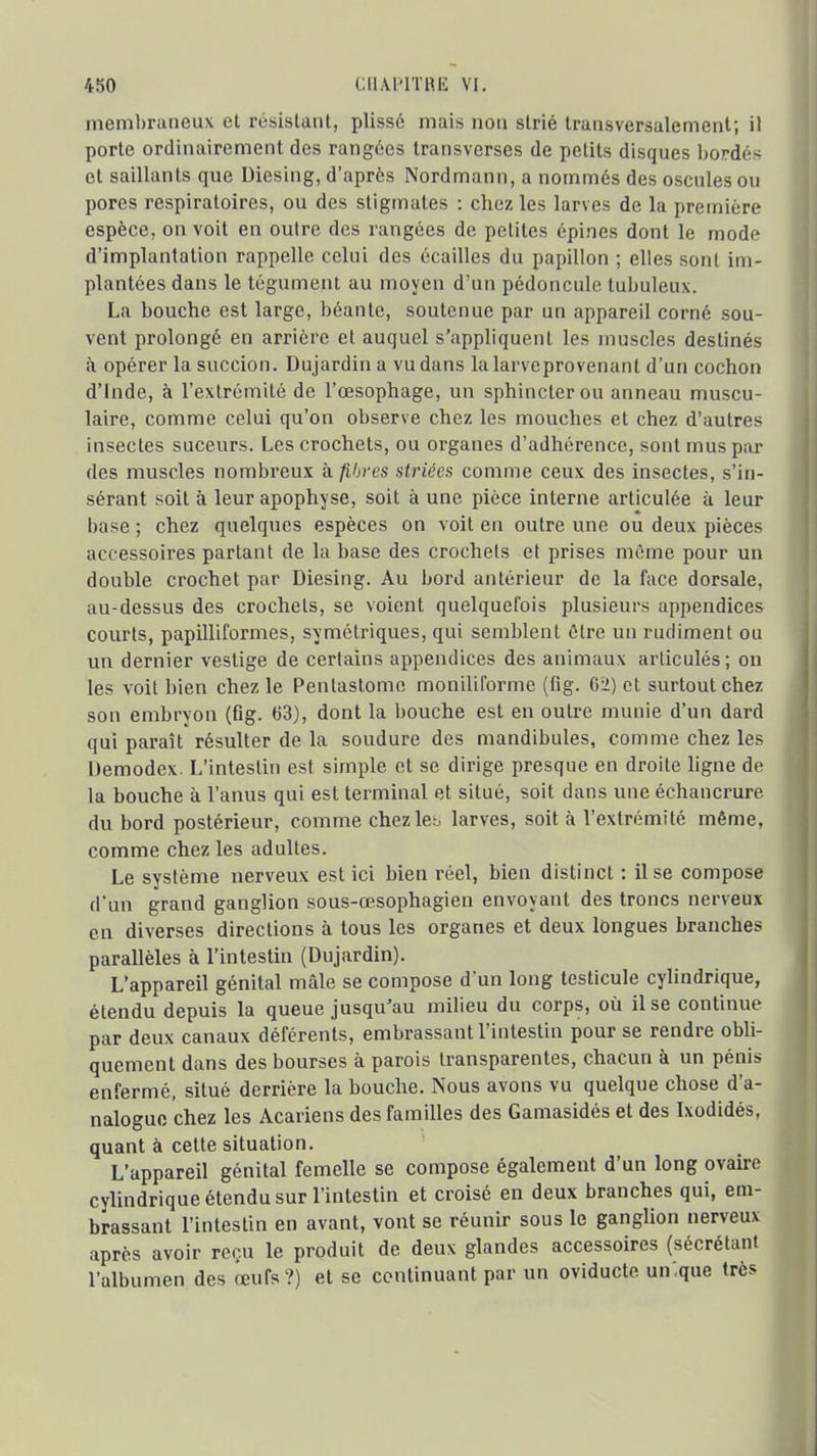 membraneux et résistant, plissé mais non strié transversalement; il porte ordinairement des rangées transverses de petits disques bordés et saillants que Dicsing, d'après Nordmann, a nommés des oscules ou pores respiratoires, ou des stigmates : chez les larves de la première espèce, on voit en outre des rangées de petites épines dont le mode d'implantation rappelle celui des écailles du papillon ; elles sont im- plantées dans le tégument au moyen d'un pédoncule tubuleux. La bouche est large, béante, soutenue par un appareil corné sou- vent prolongé en arrière et auquel s'appliquent les muscles destinés à opérer la succion. Dujardin a vu dans la larve provenant d'un cochon d'Inde, à l'extrémité de l'œsophage, un sphincter ou anneau muscu- laire, comme celui qu'on observe chez les mouches et chez d'autres insectes suceurs. Les crochets, ou organes d'adhérence, sont mus par des muscles nombreux à fibres striées comme ceux des insectes, s'in- sérant soit à leur apophyse, soit à une pièce interne articulée à leur base ; chez quelques espèces on voit en outre une ou deux pièces accessoires partant de la base des crochets et prises même pour un double crochet par Diesing. Au bord antérieur de la face dorsale, au-dessus des crochets, se voient quelquefois plusieurs appendices courts, papilliformes, s^'métriques, qui semblent être un rudiment ou un dernier vestige de certains appendices des animaux articulés; on les voit bien chez le Pentastome moniliforme (fig. 6ii) et surtout chez son embryon (fig. 63), dont la bouche est en outre munie d'un dard qui paraît résulter de la soudure des mandibules, comme chez les Demodex. L'intestin est simple et se dirige presque en droite ligne de la bouche à l'anus qui est terminal et situé, soit dans une échancrure du bord postérieur, comme chezley larves, soit à l'extrémité même, comme chez les adultes. Le système nerveux est ici bien réel, bien distinct : lise compose d'un grand ganglion sous-œsophagien envoyant des troncs nerveux en diverses directions à tous les organes et deux longues branches parallèles à l'intestin (Dujardin). L'appareil génital mâle se compose d un long testicule cyUndrique, étendu depuis la queue jusqu'au milieu du corps, où il se continue par deux canaux déférents, embrassant l'intestin pour se rendre obli- quement dans des bourses à parois transparentes, chacun à un pénis enfermé, situé derrière la bouche. Nous avons vu quelque chose d'a- nalogue chez les Acariens des familles des Gamasidés et des Ixodidés, quant à cette situation. L'appareil génital femelle se compose également d'un long ovaire cylindrique étendu sur l'intestin et croisé en deux branches qui, em- brassant l'intestin en avant, vont se réunir sous le ganglion nerveux après avoir reçu le produit de deux glandes accessoires (sécrétant l'albumen des œufs?) et se continuant par un oviducte un'.que très