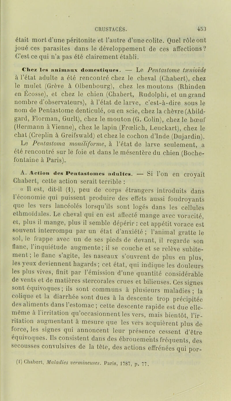 était mort d'une péritonite et l'antre d'une colite. Quel rôle ont joué ces parasites dans le développement de ces affections? C'est ce qui n'a pas été clairement établi. Chez les animaux domestiques. — Le Pentaslome txnioïcle h l'état adulte a été rencontré chez le cheval (Chabert), chez le mulet (Grève à Olbenbourg), chez les moutons (Rhinden en Ecosse), et chez le chien (Chabert, Rudolphi, et un grand nombre d'observateurs), à l'état de larve, c'est-à-dire sous le nom de Pentastome denticulé, ou en scie, chez la chèvre (Abild- gard, Florman, Gurlt), chez le mouton (G. Colin), chez le bœuf (Hermann à Vienne), chez le lapin (Frœlich, Leuckart), chez le chat(Creplin à Greifswald) et chez le cochon d'Inde (Dujardin). Le Pentastoma moniliforme, h l'état de larve seulement, a été rencontré sur le foie et dans le mésentère du chien (Boche- fontaine à Paris). A. .tctioii des Peiitastomes adultes. — Si l'on en Croyait Chabert, cette action serait terrible : « Il est, dit-il (1), peu de corps étrangers introduits dans l'économie qui puissent produire des effets aussi foudroyants que les vers lancéolés lorsqu'ils sont logés dans les cellules ethmoïdales. Le cheval qui en est affecté mange avec voracité, et, plus il mange, plus il semble dépérir : cet appétit vorace est souvent interrompu par un état d'anxiété ; l'animal gratte le sol, le frappe avec un de ses pieds de devant, il regarde son flanc, l'inquiétude augmente; il se couche et se relève subite- ment; le flanc s'agite, les naseaux s'ouvrent de plus en plus, les yeux deviennent hagards; cet état, qui indique les douleurs les plus vives, finit par l'émission d'une quantité considérable de vents et de matières stercorales crues et bilieuses. Ces signes sont équivoques ; ils sont communs à plusieurs maladies; la colique et la diarrhée sont dues à la descente trop précipitée des aliments dans l'estomac ; cette descente rapide est due elle- même h l'irritation qu'occasionnent les vers, mais bientôt, l'ir- ritation augmentant à mesure que les vers acquièrent plus de force, les signes qui annoncent leur présence cessent d'être équivoques. Ils consistent dans des ébrouemehts fréquents, des secousses convulsives de la tête, des actions effrénées qui por- (I) Chabert, Maladies vermineuses. Paris, 1787, p. 77.