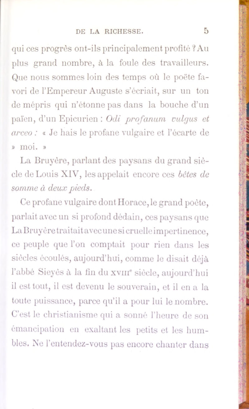 qui ces progrès ont-ils principalement profité '? Au plus grand nombre, à la foule des travailleurs. Que nous sommes loin des temps où le poëte fa- vori de l’Empereur Auguste s’écriait, sur un ton de mépris qui n’étonne pas dans la bouche d’un païen, d’un Epicurien : Odi prof aman oulrjus et arceo : a Je hais le profane vulgaire et l’écarte de » moi. » La Bruyère, parlant des paysans du grand siè- cle de Louis XIV, les appelait encore ces bêtes de somme à deux pieds. Ce profane vulgaire dont Horace, le grand poète, parlait avec un si profond dédain, ces paysans que La Bruyère traitait avec une si cruelle impertinence, ce peuple que l’on comptait pour rien dans les siècles écoulés, aujourd’hui, comme le disait déjà l’abbé Sieyès ù la fin du xvnf siècle, aujourd’hui il est tout, il est devenu le souverain, et il en a la toute puissance, parce qu’il a pour lui le nombre. C’est le christianisme qui a sonné l’heure de son émancipation en exaltant les petits et les hum- bles. Ne l’entendez-vous pas encore chanter dans