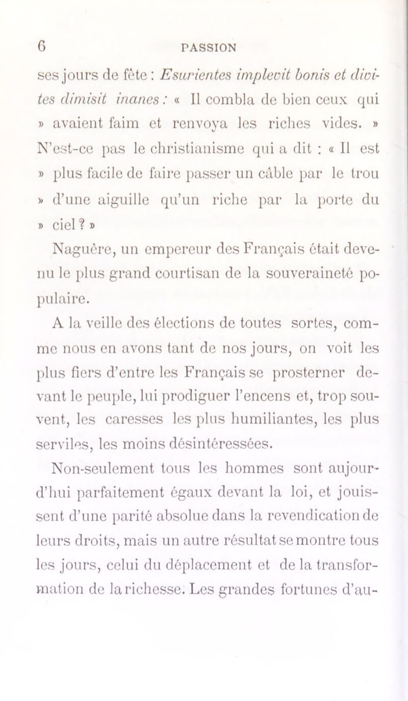 ses jours de fête : Esurientes implemt bonis et dioi- tcs dimisit inanes : « Il combla de bien ceux qui » avaient faim et renvoya les riches vides. » N’est-ce pas le christianisme qui a dit : « Il est » plus facile de faire passer un câble par le trou b d’une aiguille qu’un riche par la porte du b ciel ? » Naguère, un empereur des Français était deve- nu le plus grand courtisan de la souveraineté po- pulaire. A la veille des élections de toutes sortes, com- me nous en avons tant de nos jours, on voit les plus fiers d’entre les Français se prosterner de- vant le peuple, lui prodiguer l’encens et, trop sou- vent, les caresses les plus humiliantes, les plus serviles, les moins désintéressées. Non-seulement tous les hommes sont aujour- d’hui parfaitement égaux devant la loi, et jouis- sent d’une parité absolue dans la revendication de leurs droits, mais un autre résultat se montre tous les jours, celui du déplacement et de la transfor- mation de la richesse. Les grandes fortunes d’au-