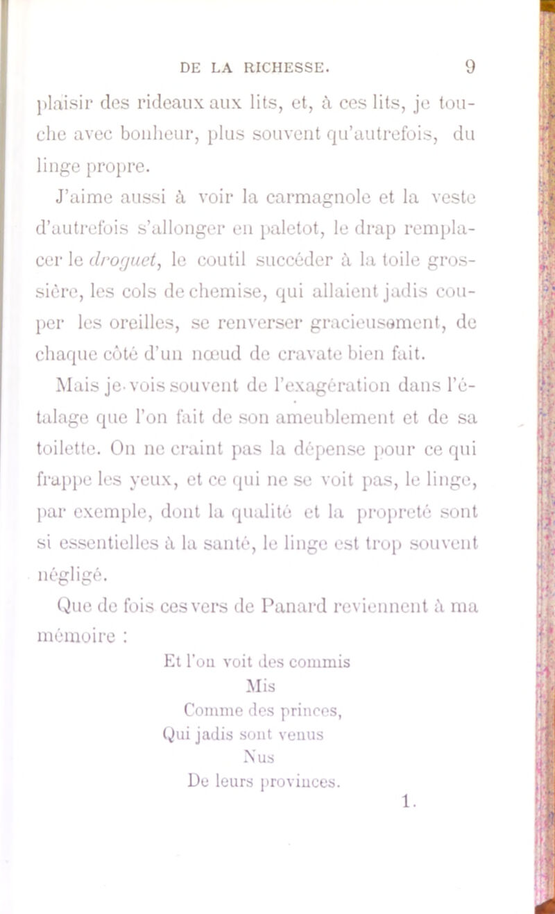 plaisir des rideaux aux lits, et, ù ces lits, je tou- che avec bonheur, plus souvent qu’autrefois, du linge propre. J’aime aussi à voir la carmagnole et la veste d’autrefois s’allonger en paletot, le drap rempla- cer le clroguet, le coutil succéder à la toile gros- sière, les cols de chemise, qui allaient jadis cou- per les oreilles, se renverser gracieusement, de chaque côté d’un nœud de cravate bien fait. Mais je-vois souvent de l’exagération dans l’é- talage que l’on fait de son ameublement et de sa toilette. On ne craint pas la dépense pour ce qui frappe les yeux, et ce qui ne se voit pas, le linge, par exemple, dont la qualité et la propreté sont si essentielles à la santé, le linge est trop souvent négligé. Que de fois ces vers de Panard reviennent h ma mémoire : Et Pou voit des commis Mis Comme des princes, Qui jadis sont venus Nus De leurs provinces. 1.