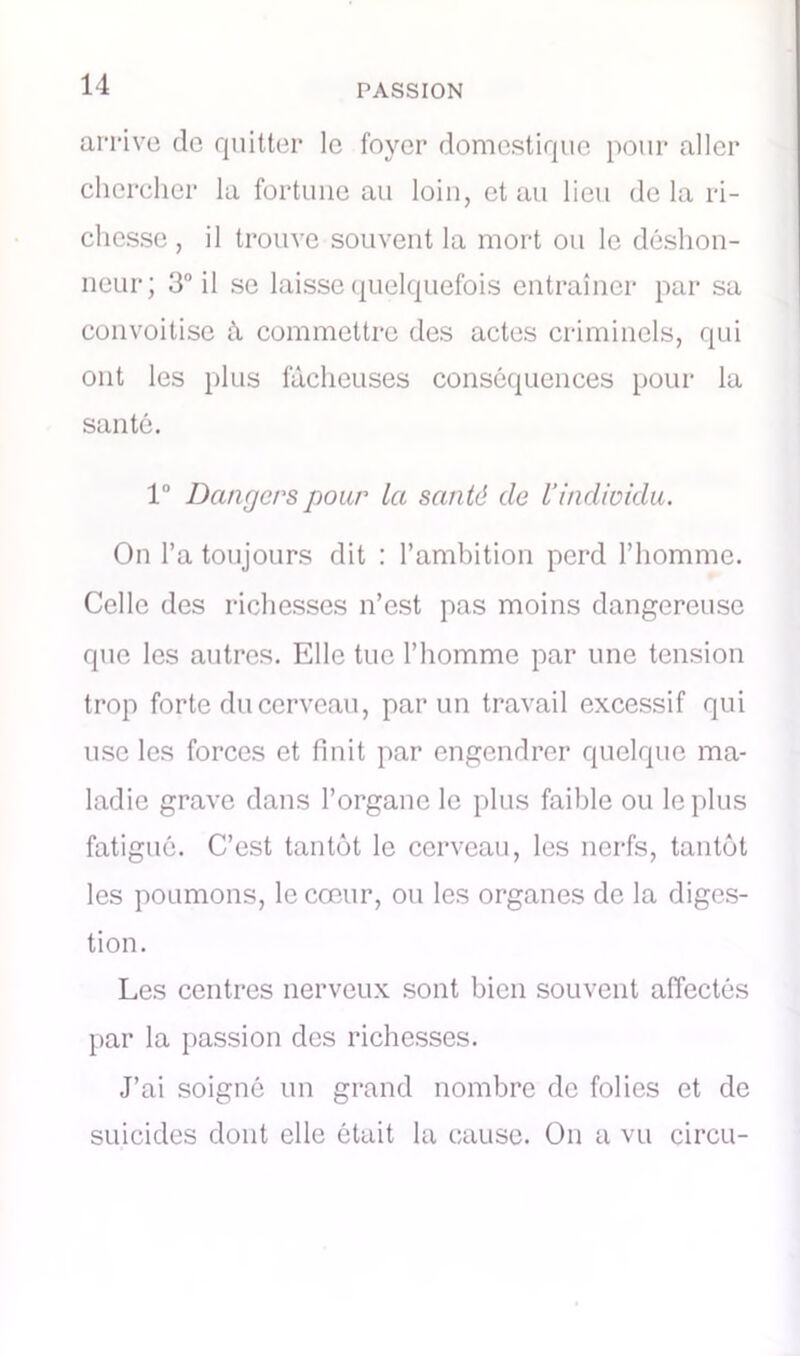 arrive de quitter le foyer domestique pour aller chercher la fortune au loin, et au lieu de la ri- chesse , il trouve souvent la mort ou le déshon- neur; 3° il se laisse quelquefois entraîner par sa convoitise à commettre des actes criminels, qui ont les plus fâcheuses conséquences pour la santé. 1° Dangers pour la san té de Vindividu. On l’a toujours dit : l’ambition perd l’homme. Celle des richesses n’est pas moins dangereuse que les autres. Elle tue l’homme par une tension trop forte du cerveau, par un travail excessif qui use les forces et finit par engendrer quelque ma- ladie grave dans l’organe le plus faible ou le plus fatigué. C’est tantôt le cerveau, les nerfs, tantôt les poumons, le cœur, ou les organes de la diges- tion. Les centres nerveux sont bien souvent affectés par la passion des richesses. J’ai soigné un grand nombre de folies et de suicides dont elle ôtait la cause. On a vu circu-