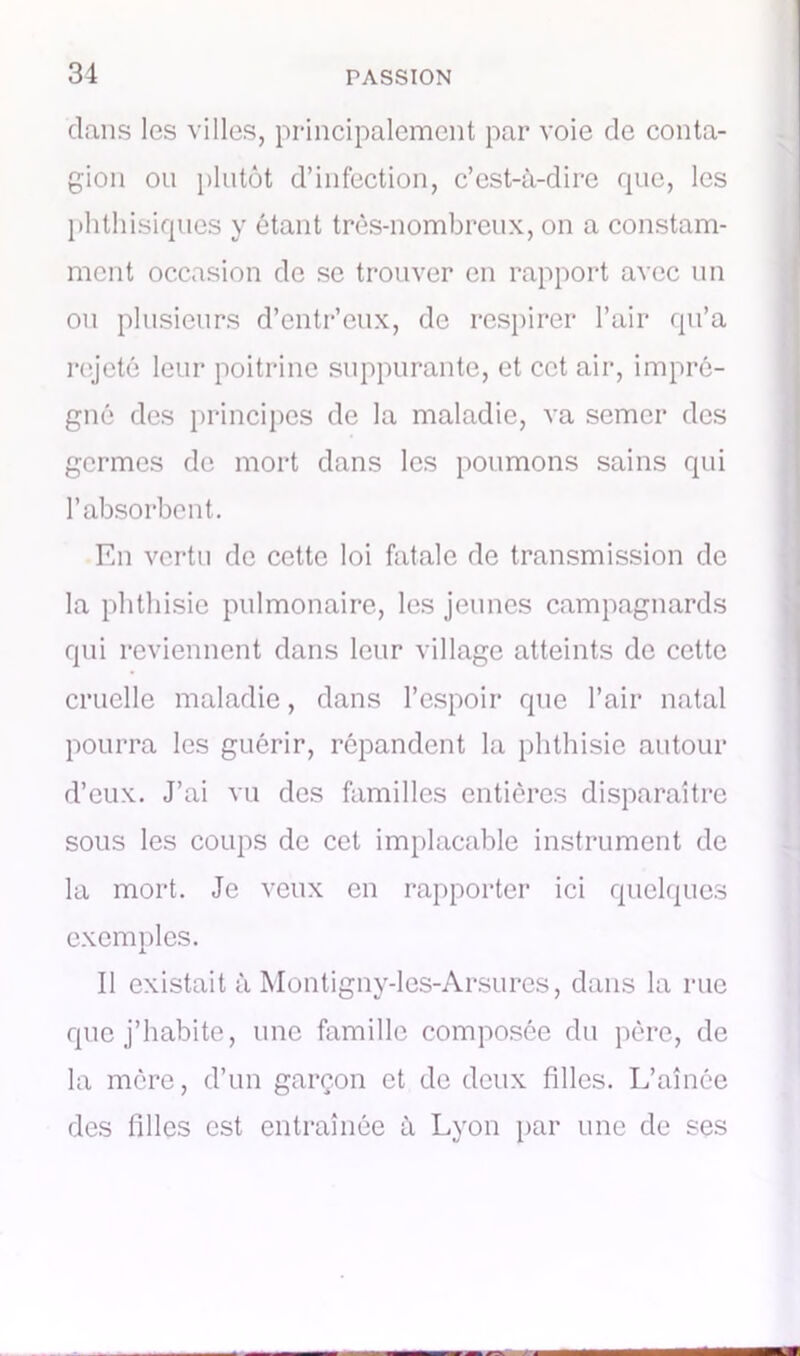 clans les villes, principalement par voie de conta- gion on plutôt d’infection, c’est-à-dire que, les phthisiques y étant très-nombreux, on a constam- ment occasion de se trouver en rapport avec un ou plusieurs d’entr’eux, de respirer l’air qu’a rejeté leur poitrine suppurante, et cet air, impré- gné des principes de la maladie, va semer des germes de mort dans les poumons sains qui l’absorbent. En vertu de cette loi fatale de transmission de la phthisie pulmonaire, les jeunes campagnards qui reviennent dans leur village atteints de cette cruelle maladie, dans l’espoir que l’air natal pourra les guérir, répandent la phthisie autour d’eux. J’ai vu des familles entières disparaître sous les coups de cet implacable instrument de la mort. Je veux en rapporter ici quelques exemples. Il existait à Montigny-les-Arsures, dans la rue que j’habite, une famille composée du père, de la mère, d’un garçon et de deux filles. L’aînée des filles est entraînée à Lyon par une de ses