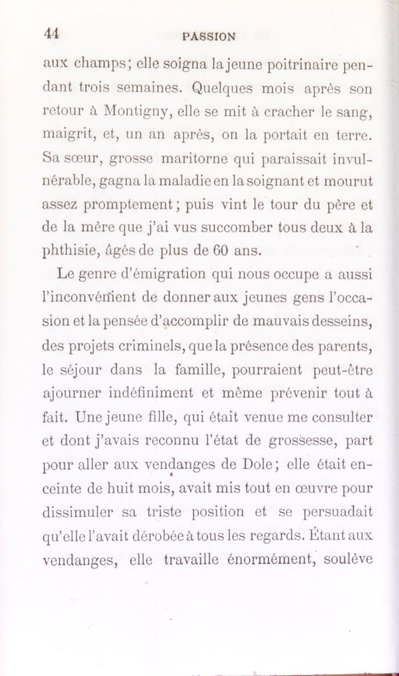 aux champs; elle soigna la jeune poitrinaire pen- dant trois semaines. Quelques mois après son retour à Montigny, elle se mit à cracher le sang, maigrit, et, un an après, on la portait en terre. Sa sœur, grosse maritorne qui paraissait invul- nérable, gagna la maladie en la soignant et mourut assez promptement ; puis vint le tour du père et de la mère que j’ai vus succomber tous deux à la phthisie, Agés de plus de 60 ans. Le genre d’émigration qui nous occupe a aussi l’inconvénient de donner aux jeunes gens l’occa- sion et la pensée d’accomplir de mauvais desseins, des projets criminels, que la présence des parents, le séjour dans la famille, pourraient peut-être ajourner indéfiniment et même prévenir tout à fait. Une jeune fille, qui était venue me consulter et dont j’avais reconnu l’état de grossesse, part pour aller aux vendanges de Dole ; elle ôtait en- ceinte de huit mois, avait mis tout en œuvre pour dissimuler sa triste position et se persuadait qu’elle l’avait dérobée à tous les regards. Étant aux vendanges, elle travaille énormément, soulève