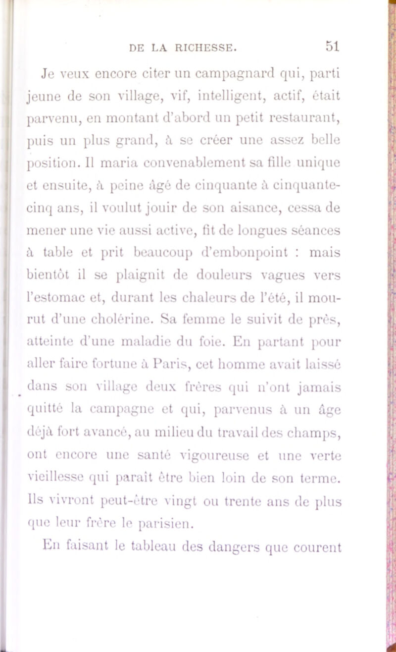 Je veux encore citer lin campagnard qui, parti jeune de son village, vif, intelligent, actif, était parvenu, en montant d’abord un petit restaurant, puis un plus grand, à se créer une assez belle position. 11 maria convenablement sa fdle unique et ensuite, h peine âgé de cinquante à cinquante- cinq ans, il voulut jouir de son aisance, cessa de mener une vie aussi active, fit de longues séances à table et prit beaucoup d’embonpoint : mais bientôt il se plaignit de douleurs vagues vers l’estomac et, durant les chaleurs de l’été, il mou- rut d’une cholérine. Sa femme le suivit de prés, atteinte d’une maladie du foie. En partant pour aller faire fortune à Paris, cet homme avait laissé dans son village deux frères qui n’ont jamais quitté la campagne et qui, parvenus à un âge déjà fort avancé, au milieu du travail des champs, ont encore une santé vigoureuse et une verte vieillesse qui parait être bien loin de son terme. Ils vivront peut-être vingt ou trente ans de plus que leur frère le parisien. En faisant le tableau des dangers que courent