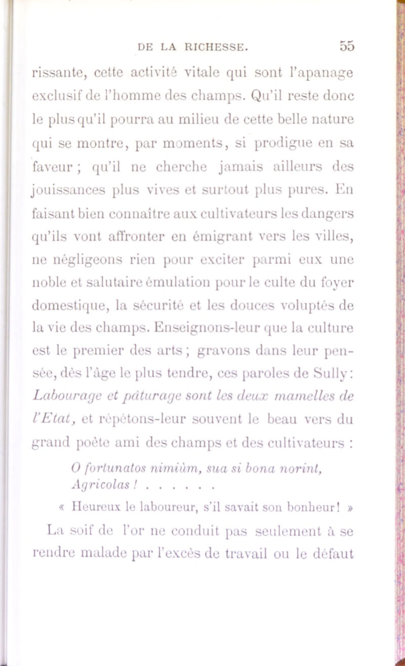 rissante, cette activité vitale qui sont l’apanage exclusif de l’homme des champs. Qu’il reste donc le plus qu’il pourra au milieu de cette belle nature qui se montre, par moments, si prodigue en sa faveur ; qu’il ne cherche jamais ailleurs des jouissances plus vives et surtout plus pures. En faisant bien connaître aux cultivateurs les dangers qu’ils vont affronter en émigrant vers les villes, 11e négligeons rien pour exciter parmi eux une noble et salutaire émulation pour le culte du foyer domestique, la sécurité et les douces voluptés de la vie des champs. Enseignons-leur que la culture est le premier des arts; gravons dans leur pen- sée, dés l’àge le plus tendre, ces paroles de Sully: Labourage et pâturage sont les deux mamelles de l’Etat, et répétons-leur souvent le beau vers du grand poète ami des champs et des cultivateurs : O fortunatos nimiùm, sua si bona Jiori7it, Ag ri colas ! « Heureux le laboureur, s’il savait son bonheur! » La soif de l’or ne conduit pas seulement à se rendre malade par l’excès de travail ou le défaut