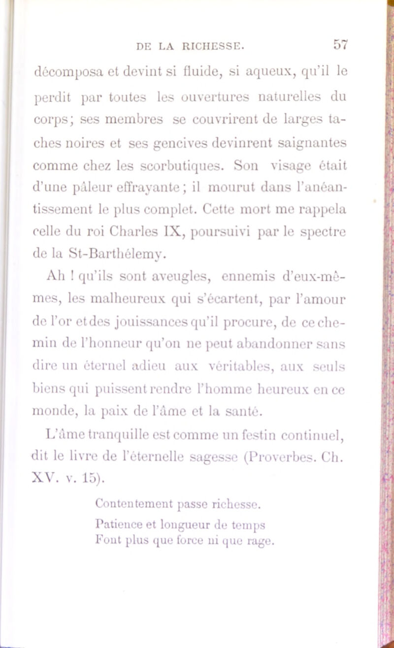 décomposa et devint si fluide, si aqueux, qu’il le perdit par toutes les ouvertures naturelles du corps; ses membres se couvrirent de larges ta- ches noires et ses gencives devinrent saignantes comme chez les scorbutiques. Son visage était d’une pâleur effrayante ; il mourut dans l’anéan- tissement le plus complet. Cette mort me rappela celle du roi Charles IX, poursuivi par le spectre de la St-Barthêlemy. Ah ! qu’ils sont aveugles, ennemis d’eux-mê- mes, les malheureux qui s’écartent, par l’amour de l’or etdes jouissances qu’il procure, de ce che- min de l’honneur qu’on ne peut abandonner sans dire un éternel adieu aux véritables, aux seuls biens qui puissent rendre l’homme heureux en ce monde, la paix de l’âme et la santé. L’âme tranquille est comme un festin continuel, dit le livre de l’éternelle sagesse (Proverbes. Ch. XV. v. 15). Contentement passe richesse. Patience et longueur de temps Fout plus que force ni que rage.