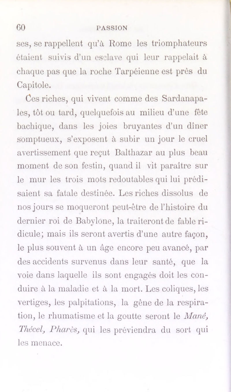 ses, se rappellent qu’à Rome les triomphateurs étaient suivis d’un esclave qui leur rappelait à chaque pas que la roche Tarpéienne est près du Capitole. Ces riches, qui vivent comme des Sardanapa- les, tôt ou tard, quelquefois au milieu d’une fête bachique, dans les joies bruyantes d’un dîner somptueux, s’exposent à subir un jour le cruel avertissement que reçut Balthazar au plus beau moment de son festin, quand il vit paraître sur le mur les trois mots redoutables qui lui prédi- saient sa fatale destinée. Les riches dissolus de nos jours se moqueront peut-être de l’histoire du dernier roi de Babylone, la traiteront de fable ri- dicule; mais ils seront avertis d’une autre façon, le plus souvent à un âge encore peu avancé, par des accidents survenus dans leur santé, que la voie dans laquelle ils sont engagés doit les con- duire à la maladie et à la mort. Les coliques, les vertiges, les palpitations, la gêne de la respira- tion, le rhumatisme et la goutte seront le Mcinè, Thècel, Phares, qui les préviendra du sort qui les menace.