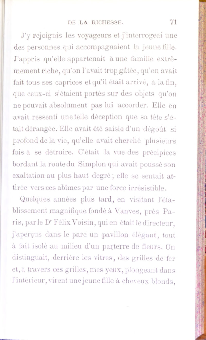 J’y rejoignis les voyageurs et j’interrogeai une des personnes qui accompagnaient la jeune tille. J’appris qu’elle appartenait à une famille extrê- mement riche, qu’on l’avait trop gâtée, qu’on avait fait tous ses caprices et qu’il était arrivé, à la lin, que ceux-ci s’étaient portés sur des objets qu’on ne pouvait absolument pas lui accorder. Elle en avait ressenti une telle déception que sa tête s’é- tait dérangée. Elle avait ôté saisie d'un dégoût si profond de la vie, qu’elle avait cherché plusieurs fois à se détruire. C’était la vue des précipices bordant laroutedu Simplon qui avait poussé son exaltation au plus haut degré; elle se sentait at- tirée vers ces abîmes par une force irrésistible. Quelques années plus tard, en visitant l’éta- blissement magnifique fondé à Vanves, prés Pa- ris, parle Dr Félix Voisin, qui en était le directeur, j’aperçus dans le parc un pavillon élégant, tout à fait isolé au milieu d’un parterre de fleurs. On distinguait, derrière les vitres, des grilles de fer et, à travers ces grilles, mes yeux, plongeant dans l’intérieur, virent une jeune fille à cheveux blonds,