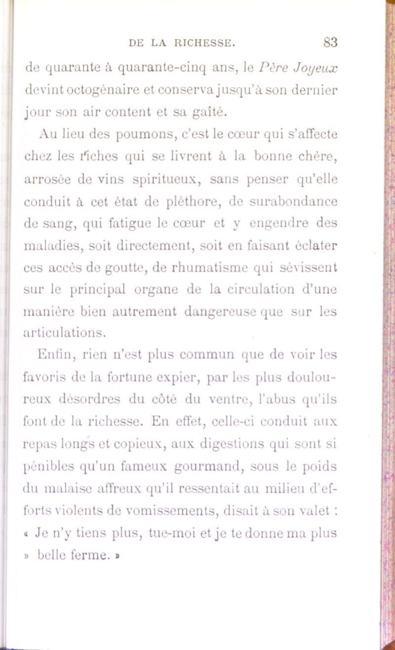 de quarante à quarante-cinq ans, le Père Joyeux devint octogénaire et conserva jusqu’à son dernier jour son air content et sa gaîté. Au lieu des poumons, c’est le cœur qui s’affecte chez les riches qui se livrent à la bonne chère, arrosée de vins spiritueux, sans penser qu’elle conduit à cet état de pléthore, de surabondance de sang, qui fatigue le cœur et y engendre des maladies, soit directement, soit en faisant éclater ces accès de goutte, de rhumatisme qui sévissent Isur le principal organe de la circulation d’une manière bien autrement dangereuse que sur les I articulations. Enfin, rien n’est plus commun que de voir les favoris de la fortune expier, par les plus doulou- reux désordres du côté du ventre, l’abus qu’ils font de la richesse. En effet, celle-ci conduit aux repas longs et copieux, aux digestions qui sont si pénibles qu’un fameux gourmand, sous le poids du malaise affreux qu’il ressentait au milieu d’ef- forts violents de vomissements, disait à son valet : « Je n’y tiens plus, tue-moi et je te donne ma plus » belle ferme. »