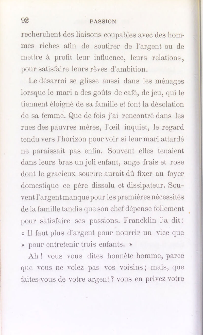 recherchent des liaisons coupables avec des hom- mes riches afin de soutirer de l’argent ou de mettre à profit leur influence, leurs relations, pour satisfaire leurs rêves d’ambition. Le désarroi se glisse aussi dans les ménages lorsque le mari a des goûts de café, de jeu, qui le tiennent éloigné de sa famille et font la désolation de sa femme. Que de fois j’ai rencontré dans les rues des pauvres mères, l’œil inquiet, le regard tendu vers l’horizon pourvoir si leur mari attardé ne paraissait pas enfin. Souvent elles tenaient dans leurs bras un joli enfant, ange frais et rose dont le gracieux sourire aurait dû fixer au foyer domestique ce père dissolu et dissipateur. Sou- vent l’argent manque pour les premières nécessités de la famille tandis que son chef dépense follement pour satisfaire ses passions. Francklin l’a dit: « 11 faut plus d’argent pour nourrir un vice que » pour entretenir trois enfants. » Ah ! vous vous dites honnête homme, parce que vous ne volez pas vos voisins; mais, que faites-vous de votre argent ? vous en privez votre