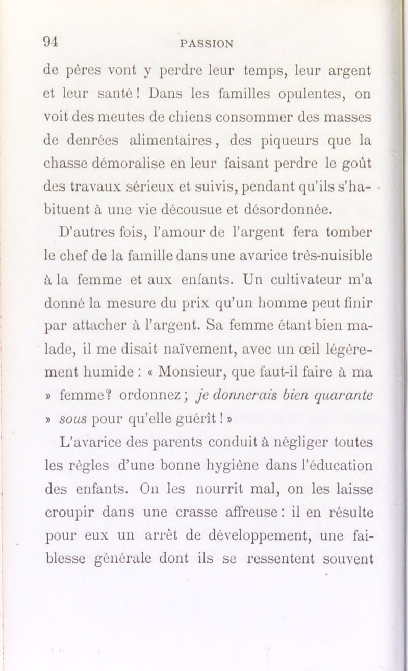 de pères vont y perdre leur temps, leur argent et leur santé ! Dans les familles opulentes, on voit des meutes de chiens consommer des masses de denrées alimentaires, des piqueurs que la chasse démoralise en leur faisant perdre le goût des travaux sérieux et suivis, pendant qu’ils s’ha- bituent à une vie décousue et désordonnée. D’autres fois, l’amour de l’argent fera tomber le chef de la famille dans une avarice très-nuisible à la femme et aux enfants. Un cultivateur m’a donné la mesure du prix qu’un homme peut finir par attacher à l’argent. Sa femme étant bien ma- lade, il me disait naïvement, avec un œil légère- ment humide : « Monsieur, que faut-il faire à ma » femme? ordonnez; je donnerais bien quarante » sous pour qu’elle guérît ! » L’avarice des parents conduit à négliger toutes les règles d’une bonne hygiène dans l’éducation des enfants. On les nourrit mal, on les laisse croupir dans une crasse affreuse : il en résulte pour eux un arrêt de développement, une fai- blesse générale dont ils se ressentent souvent