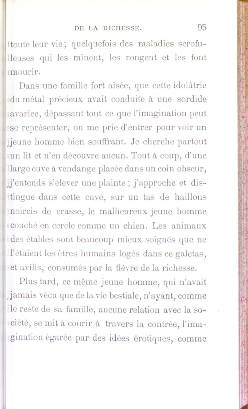 ttoute leur vie; quelquefois des maladies scrofu- I lieuses qui les minent, les rongent et les font h mourir. Dans une famille fort aisée, que cette idolâtrie (du métal précieux avait conduite â une sordide I : avarice, dépassant tout ce que l’imagination peut pse représenter, on me prie d’entrer pour voir un j jeune homme bien souffrant. Je cherche partout lun lit et n’en découvre aucun. Tout â coup, d’une 1 large cuve à vendange placée dans un coin obscur, m'entends s’élever une plainte; j’approche et dis- tingue dans cette cuve, sur un tas de haillons ij i noircis de crasse, le malheureux jeune homme t couché en cercle comme un chien. Les animaux ' (des étables sont beaucoup mieux soignés que ne l’étaient les êtres humains logés dans ce galetas, pet avilis, consumés par la fièvre de la richesse. Plus tard, ce même jeune homme, qui n’avait Jamais vécu que de la vie bestiale, n’ayant, comme le reste de sa famille, aucune relation avec la so- Ipciété, se mit à courir â travers la contrée, l’ima- | Igination égarée par des idées érotiques, comme