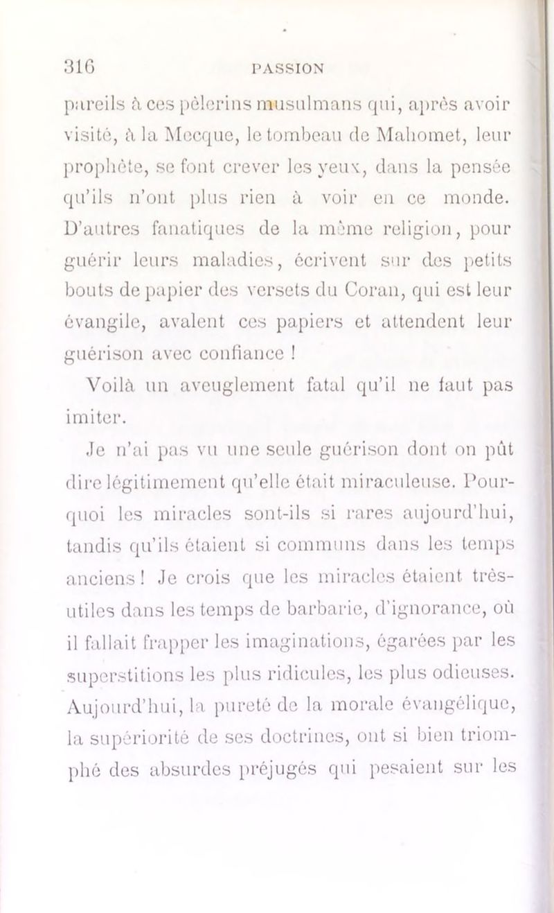 pareils à ces pèlerins musulmans qui, après avoir visité, à la Mecque, le tombeau de Mahomet, leur prophète, se font crever les yeux, dans la pensée qu’ils n’ont plus rien à voir en ce monde. D’autres fanatiques de la même religion, pour guérir leurs maladies, écrivent sur des petits bouts de papier des versets du Coran, qui est leur évangile, avalent ces papiers et attendent leur guérison avec confiance ! Voilà un aveuglement fatal qu’il ne faut pas imiter. .le n’ai pas vu une seule guérison dont on pût dire légitimement qu’elle était miraculeuse. Pour- quoi les miracles sont-ils si rares aujourd’hui, tandis qu’ils étaient si communs dans les temps anciens ! Je crois que les miracles étaient très- utiles dans les temps de barbarie, d’ignorance, où il fallait frapper les imaginations, égarées par les superstitions les plus ridicules, les plus odieuses. Aujourd’hui, la pureté de la morale évangélique, la supériorité de ses doctrines, ont si bien triom- phé des absurdes préjugés qui pesaient sur les