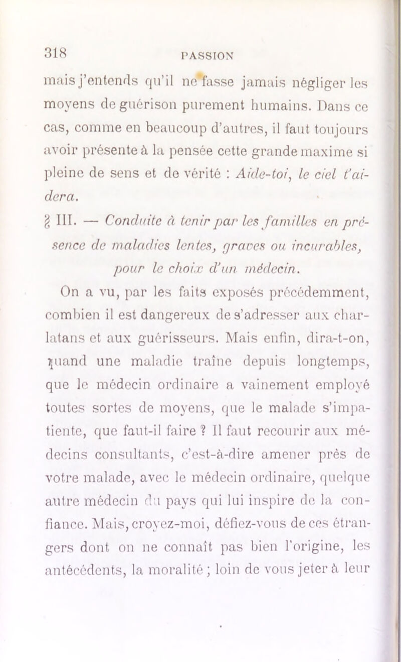 mais j’entends qu’il ne*fasse jamais négliger les moyens cle guérison purement humains. Dans ce cas, comme en beaucoup d’autres, il faut toujours avoir présente à la pensée cette grande maxime si pleine de sens et de vérité : Aide-toi, le ciel t’ai- dera. § III. — Conduite à tenir pat' les familles en pré- sence de maladies lentes, rjrares ou incurables, pour le choix d’un médecin. On a vu, par les faits exposés précédemment, combien il est dangereux de s’adresser aux char- latans et aux guérisseurs. Mais enfin, dira-t-on, îpiand une maladie traîne depuis longtemps, que le médecin ordinaire a vainement employé toutes sortes de moyens, que le malade s’impa- tiente, que faut-il faire? 11 faut recourir aux mé- decins consultants, c’est-à-dire amener près de votre malade, avec le médecin ordinaire, quelque autre médecin du pays qui lui inspire de la con- fiance. Mais,croyez-moi, défiez-vous deees étran- gers dont on ne connaît pas bien l’origine, les antécédents, la moralité; loin de vous jeter à leur