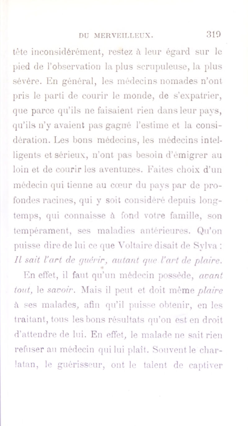 310 tête inconsidérément, restez A leur égard sur le pied de l’observation la plus scrupuleuse, la plus sévère. En général, les médecins nomades n’ont pris le parti de courir le monde, de s’expatrier, que parce qu’ils ne faisaient rien dans leur pays, qu’ils n’y avaient pas gagné l’estime et la consi- dération. Les bons médecins, les médecins intel- ligents et sérieux, n’ont pas besoin d’émigrer au loin et de courir les aventures. Faites choix d’un médecin qui tienne au cœur du pays par de pro- fondes racines, qui y soit considéré depuis long- temps, qui connaisse A fond votre famille, son tempérament, ses maladies antérieures. Qu’on puisse dire de lui ce que Voltaire disait de Sylva : IL sait l'art de gi«lrir, autant que l’art de plaire. En effet, il faut qu’un médecin possède, arant tout, le saroir. Mais il peut et doit même plaire A ses malades, afin qu’il puisse obtenir, en les traitant, tous les bons résultats qu’on est en droit d’attendre de lui. En effet, le malade ne sait rien refuser au médecin qui lui plaît. Souvent le char- latan, le guérisseur, ont le talent de captiver