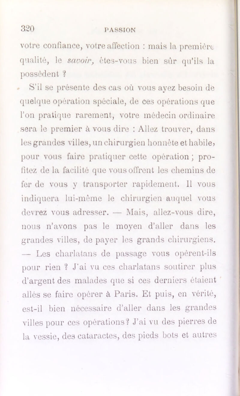 votre confiance, votre affection : mais la première qualité, le savoir, êtes-vous bien sûr qu’ils la possèdent ? S’il se présente des cas où vous ayez besoin de quelque opération spéciale, de ces opérations que l’on pratique rarement, votre médecin ordinaire sera le premier à vous dire : Allez trouver, dans les grandes villes, un chirurgien honnête et habile, pour vous faire pratiquer cette opération ; pro- fitez de la facilité que vous offrent les chemins de fer de vous y transporter rapidement, il vous indiquera lui-même le chirurgien auquel vous devrez vous adresser. — Mais, allez-vous dire, nous n’avons pas le moyen d’aller dans les grandes villes, de payer les grands chirurgiens. — Les charlatans de passage vous opèrent-ils pour rien ? J'ai vu ces charlatans soutirer plus d’argent des malades que si ces derniers étaient allés se faire opérer à Paris. Et puis, en vérité, est-il bien nécessaire d’aller dans les grandes villes pour ces opérations? J’ai vu des pierres de la vessie, des cataractes, des pieds bots et autres