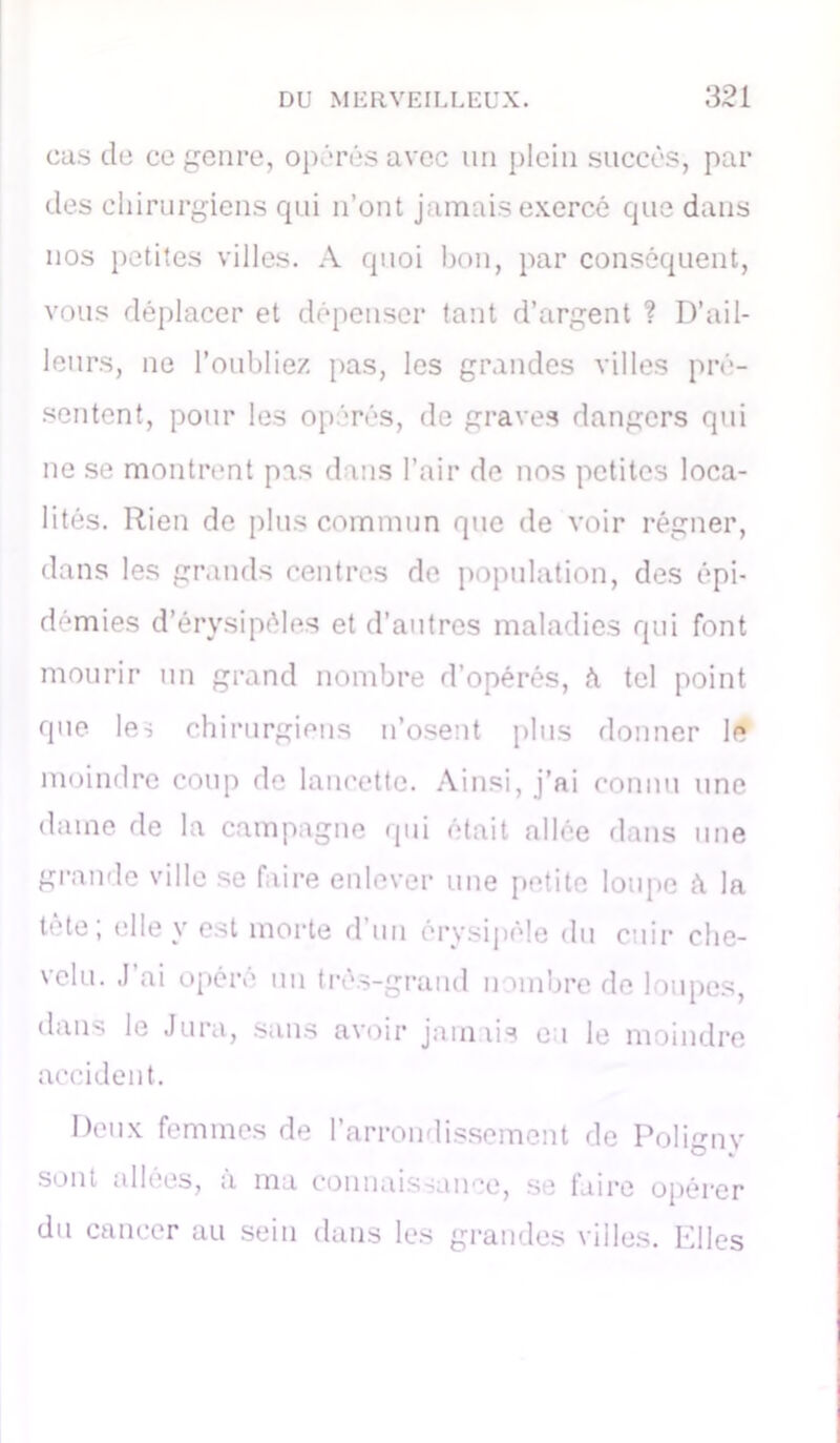 cas de ce genre, opérés avec un plein succès, par des chirurgiens qui n’ont jamais exercé que dans nos petites villes. A quoi bon, par conséquent, vous déplacer et dépenser tant d’argent % D’ail- leurs, ne l’oubliez pas, les grandes villes pré- sentent, pour les opérés, de graves dangers qui ne se montrent pas dans l’air de nos petites loca- lités. Rien de plus commun que de voir régner, dans les grands centres de population, des épi- démies d’érysipèles et d’autres maladies qui font mourir un grand nombre d’opérés, h tel point que les chirurgiens n’osent plus donner le moindre coup de lancette. Ainsi, j’ai connu une dame de la campagne qui était allée dans une grande ville se faire enlever une petite loupe la tete; elle y est morte d’un érysipèle du cuir che- velu. J ai opère un très-grand nombre de loupes, dans le Jura, sans avoir jamais ea le moindre accident. Deux femmes de l’arrondissement de Poligny sont allées, a ma connaissance, se taire opérer du cancer au sein dans les grandes villes. Elles