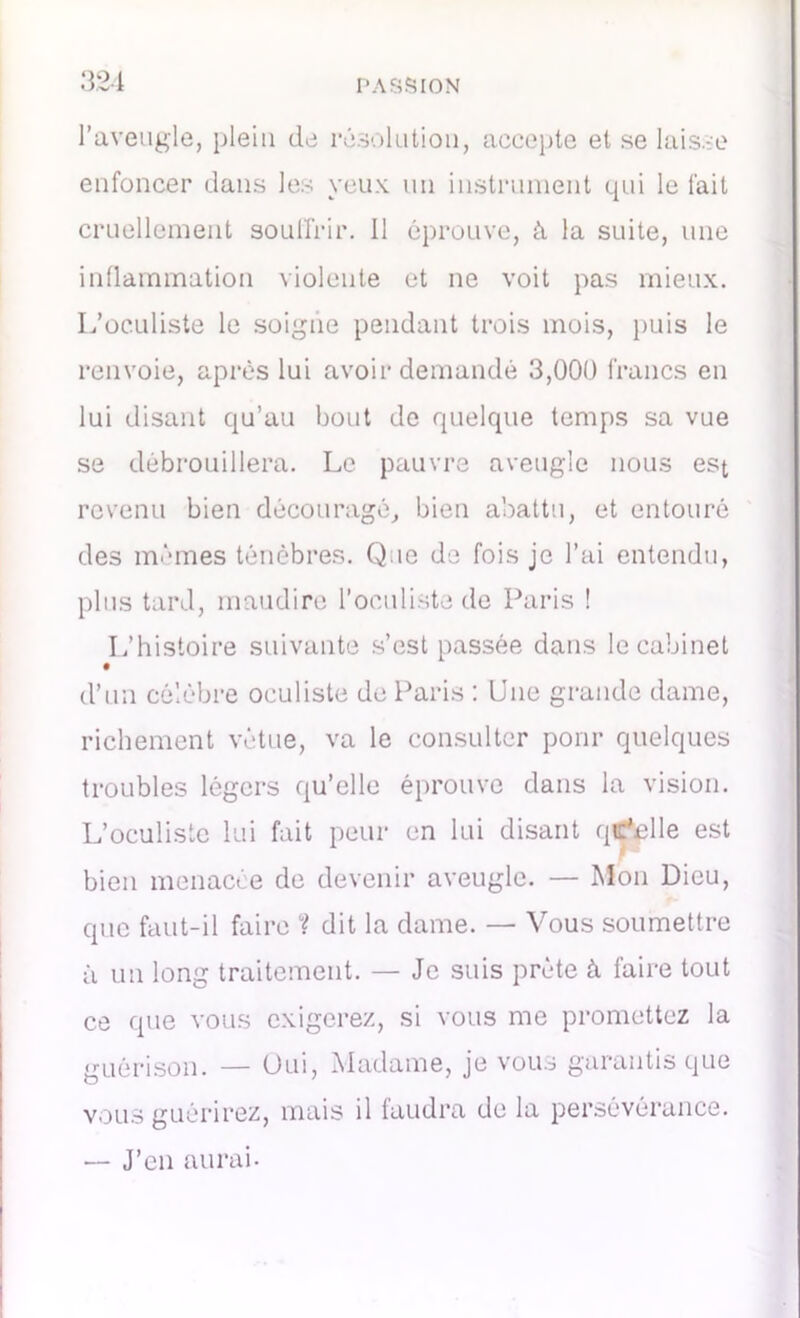 l’aveugle, plein de résolution, accepte et se laisse enfoncer dans les yeux un instrument qui le fait cruellement souffrir. 11 éprouve, à la suite, une inflammation violente et ne voit pas mieux. L’oculiste le soigne pendant trois mois, puis le renvoie, après lui avoir demandé 3,000 francs en lui disant qu’au bout de quelque temps sa vue se débrouillera. Le pauvre aveugle nous est revenu bien découragé, bien abattu, et entouré des mêmes ténèbres. Que de fois je l’ai entendu, plus tard, maudire l’oculiste de Paris ! L’histoire suivante s’est passée dans le cabinet d’un célèbre oculiste de Paris : Une grande dame, richement vêtue, va le consulter pour quelques troubles légers qu’elle éprouve dans la vision. L’oculiste lui fait peur en lui disant quelle est bien menacée de devenir aveugle. — Mon Dieu, que faut-il faire ? dit la dame. — Vous soumettre à un long traitement. — Je suis prête à faire tout ce que vous exigerez, si vous me promettez la guérison. — Oui, Madame, je vous garantis que vous guérirez, mais il faudra de la persévérance. — J’en aurai-