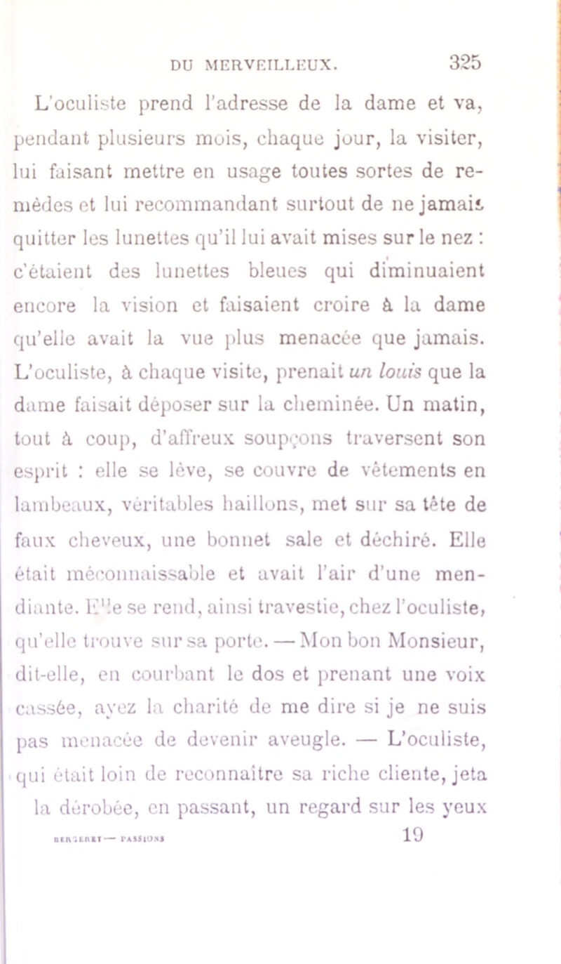 L'oculiste prend l’adresse de la dame et va, pendant plusieurs mois, chaque jour, la visiter, lui faisant mettre en usage toutes sortes de re- mèdes et lui recommandant surtout de nejamait quitter les lunettes qu’il lui avait mises sur le nez : c’étaient des lunettes bleues qui diminuaient encore la vision et faisaient croire à la dame qu’elle avait la vue plus menacée que jamais. L’oculiste, à chaque visite, prenait un louis que la dame faisait déposer sur la cheminée. Un matin, tout à coup, d’affreux soupçons traversent son esprit : elle se lève, se couvre de vêtements en lambeaux, véritables haillons, met sur sa tête de faux cheveux, une bonnet sale et déchiré. Elle était méconnaissable et avait l’air d’une men- diante. L’!e se rend, ainsi travestie, chez l’oculiste, qu’elle trouve sur sa porte. — Mon bon Monsieur, dit-elle, en courbant le dos et prenant une voix cassée, ayez la charité de me dire si je ne suis pas menacée de devenir aveugle. — L’oculiste, qui était loin de reconnaître sa riche cliente, jeta la dérobée, en passant, un regard sur les yeux 19 otn.inif—