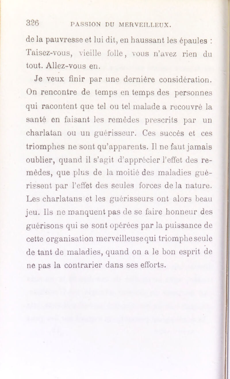 de la pauvresse et lui dit, en haussant les épaules : Taisez-vous, vieille folle, vous n’avez rien du tout. Allez-vous en. Je veux finir par une dernière considération. On rencontre de temps en temps des personnes qui racontent que tel ou tel malade a recouvré la santé en faisant les remèdes prescrits par un charlatan ou un guérisseur. Ces succès et ces triomphes ne sont qu’apparents. Il ne faut jamais oublier, quand il s’agit d’apprécier l’effet des re- mèdes, que plus de la moitié des maladies gué- rissent par l'effet des seules forces de la nature. Les charlatans et les guérisseurs ont alors beau jeu. Ils ne manquent pas de se faire honneur des guérisons qui se sont opérées par la puissance de cette organisation merveilleuse qui triomphe seule de tant de maladies, quand on a le bon esprit de ne pas la contrarier dans ses efforts.