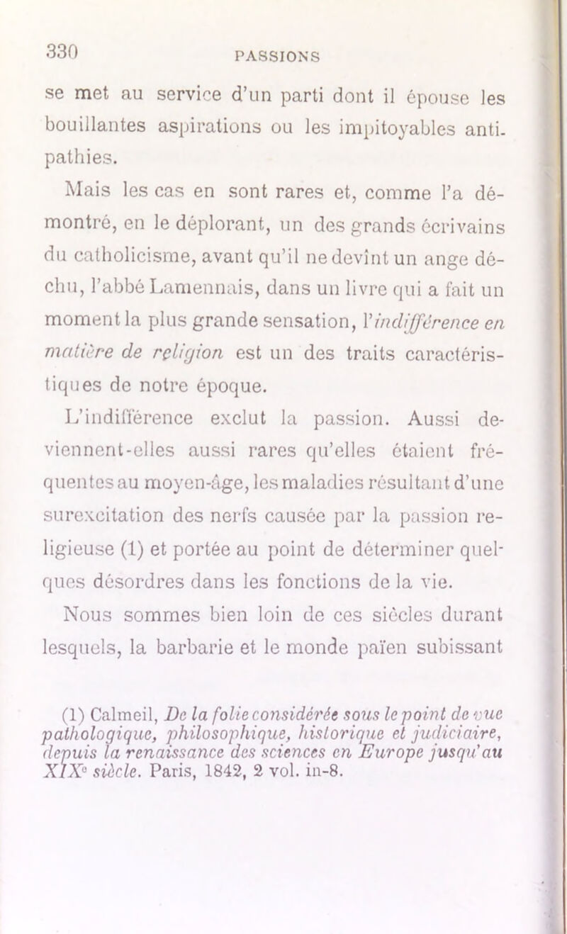 se met au service d’un parti dont il épouse les bouillantes aspirations ou les impitoyables anti. pathies. Mais les cas en sont rares et, comme l’a dé- montré, en le déplorant, un des grands écrivains du catholicisme, avant qu’il ne devînt un ange dé- chu, l’abbé Lamennais, dans un livre qui a fait un moment la plus grande sensation, l’indifférence en matière de religion est un des traits caractéris- tiques de notre époque. L’indifférence exclut la passion. Aussi de- viennent-elles aussi rares qu’elles étaient fré- quentes au moyen-âge, les maladies résultant, d’une surexcitation des nerfs causée par la passion re- ligieuse (1) et portée au point de déterminer quel- ques désordres dans les fonctions de la vie. Nous sommes bien loin de ces siècles durant lesquels, la barbarie et le monde païen subissant (1) Calmeil, De la folie considérée sous le point de vue pathologique, philosophique, historique et judiciaire, depuis la renaissance des sciences en Europe jusqu’au X1X° siècle. Paris, 1842, 2 vol. in-8.