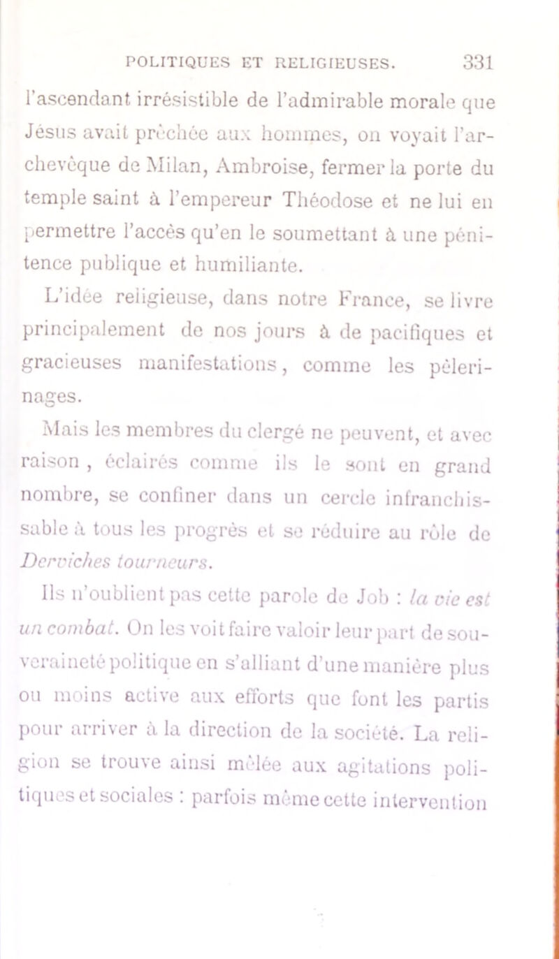 l’ascendant irrésistible de l’admirable morale que Jésus avait prèchéc aux hommes, on voyait l’ar- chevêque de Milan, Ambroise, fermer la porte du temple saint à l’empereur Tliéodose et ne lui en permettre l’accès qu’en le soumettant à une péni- tence publique et humiliante. L’idée religieuse, dans notre France, se livre principalement de nos jours à de pacifiques et gracieuses manifestations, comme les pèleri- nages. Mais les membres du clergé ne peuvent, et avec raison , éclairés comme ils le sont en grand nombre, se confiner dans un cercle infranchis- sable à tous les progrès et se réduire au rôle de Derviches tourneurs. Ils n’oublient pas cette parole de Job : la vie est un combat. On les voit faire valoir leur part de sou- veraineté politique en s’alliant d’une manière plus ou moins active aux efforts que font les partis pour arriver à la direction de la société. La reli- gion se trou\e ainsi melée aux agitations poli- tiques et sociales . parfois meme cette intervention
