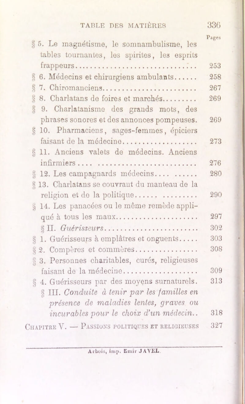 067) eoî 400 050 ÜCX> 050 050 070 050 050 050 050 Pages § 5. Le magnétisme, le somnambulisme, les tables tournantes, les spirites, les esprits frappeurs 253 § 6. Médecins et chirurgiens ambulants 258 7. Chiromanciens 267 9. Charlatanisme des grands mots, des phrases sonores et dos annonces pompeuses. 269 10. Pharmaciens, sages-femmes, épiciers faisant de la médecine 273 11. Anciens valets de médecins. Anciens infirmiers 276 12. Les campagnards médecins 280 13. Charlatans se couvrant du manteau de la religion et de la politique 290 14. Les panacées ou le même remède appli- qué à tous les maux 297 §11. Guérisseurs 302 1. Guérisseurs à emplâtres et onguents 303 2. Compères et commères 308 3. Personnes charitables, curés, religieuses faisant de la médecine 309 4. Guérisseurs par des moyens surnaturels. 313 > III. Conduite à tenir par les familles en présence de maladies lentes, graves ou incurables pour le choix d’un médecin.. 318 Chapitre V. — Passions politiques et religieuses 327 Arbois, inip. Emir JAVEL.