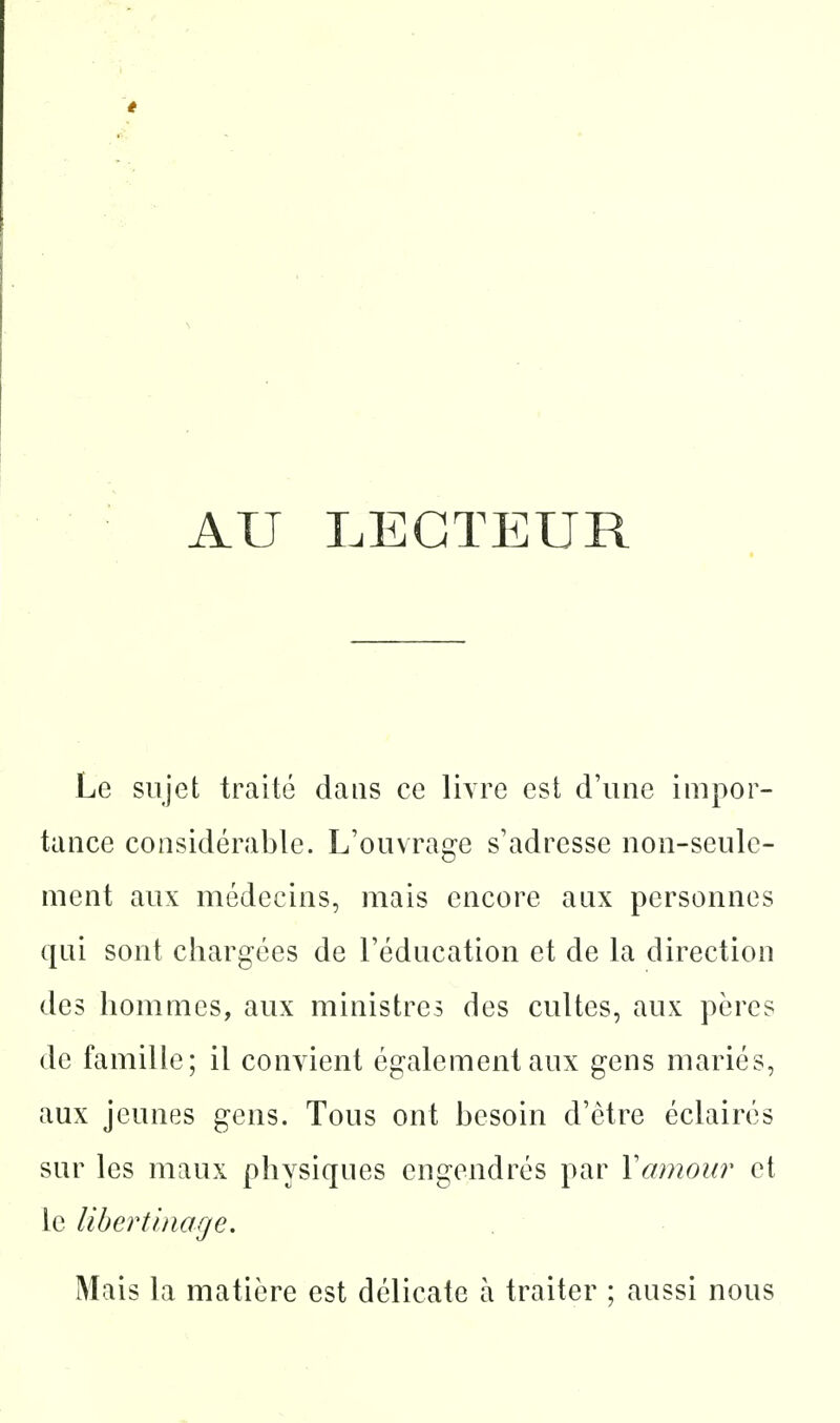 AU LECTEUR Le sujet traité dans ce livre est d'une impor- tance considérable. L'ouvrage s'adresse non-seule- ment aux médecins, mais encore aux personnes qui sont chargées de l'éducation et de la direction des hommes, aux ministres des cultes, aux pères de famille; il convient également aux gens mariés, aux jeunes gens. Tous ont besoin d'être éclairés sur les maux physiques engendrés par Vamour et le libertinage. Mais la matière est délicate à traiter ; aussi nous