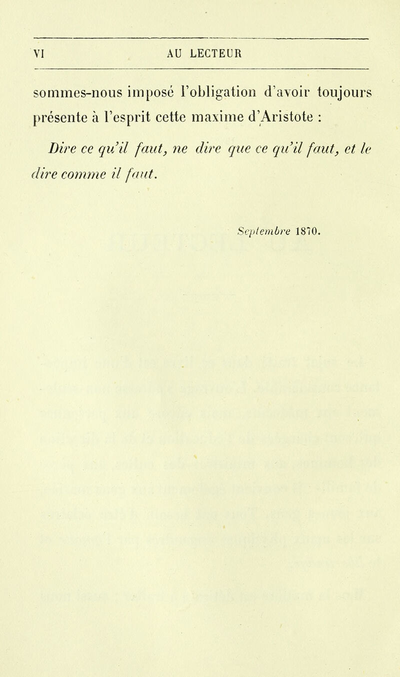 sommes-nous imposé l'obligation d'avoir toujours présente à l'esprit cette maxime d'Aristote : Dire ce qu'il faut, ne dire que ce qu'il faut, et le dire comme il faut. Scplembre 1870.