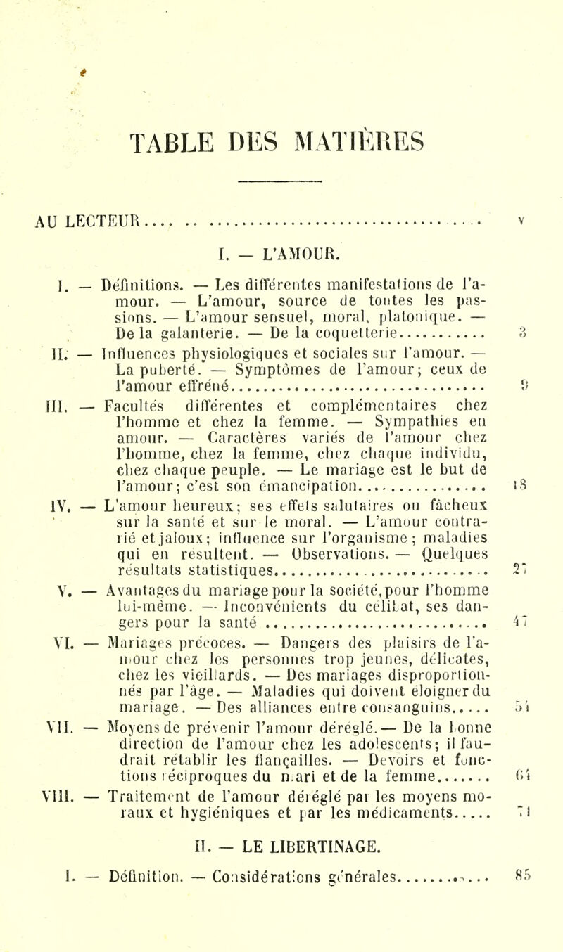 TABLE DES MATIÈRES AU LECTEUR I. — L'AMOUR. 1. — Définitions. — Les diflerentes manifestations de l'a- mour. — L'amour, source de tontes les pas- sions. — L'amour sensuel, moral, platonique. — ; Delà galanterie. — De la coquetterie IL — Influences physiologiques et sociales sur l'amour. — La puberté. — Symptômes de l'amour; ceux de l'amour effréné III. — Facultés dilTérentes et complémentaires chez l'homme et chez la femme. — Sympathies en amour. — Caractères variés de l'amour chez 1 homme, chez la femme, chez chaque individu, chez chaque peuple. — Le mariage est le hut de Taniour; c'est son émancipation IV. — L'amour heureux; ses effets salutaires ou fâcheux sur la santé et sur le moral. — L'amour contra- rié et jaloux; influence sur l'organisme; maladies qui en résultent. — Observations. — Quelques résultats statistiques V. — Avaiitagesdu mariage pour la société,pour l'homme lui-même. — inconvénients du celiJjat, ses dan- gers pour la santé VL — Mariages précoces. — Dangers des plaisirs de l'a- uiour chez les personnes trop jeunes, délicates, chez les vieillards. — Des mariages disproportion- nés par l'âge. — Maladies qui doivent éloigner du mariage, — Des alliances entre consanguins VIL — Moyens de prévenir l'amour déréglé. — De la 1 onne direction de l'amour chez les adolescents; il fau- drait rétablir les fiançailles. — Devoirs et fuuc- tions léciproques du n.ari et de la femme VUL — Traitem( nt de l'amour déréglé par les moyens mo- raux et hygiéniques et par les médicaments II. - LE LIBERTINAGE. I. — Définition. — Considérations générales ...