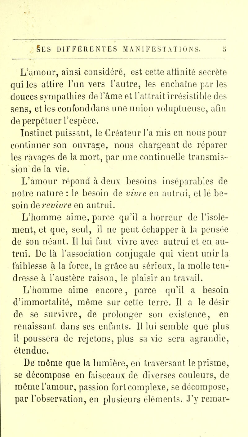 L'amour, ainsi considéré, est cette affinité secrète qui les attire l'un vers l'autre, les enchaîne par les douces sympathies de l'âme et l'attrait irrésistible des sens, et les confonddans une union voluptueuse, afin de perpétuer l'espèce. Instinct puissant, le Créateur l'a mis en nous pour continuer son ouvrage, nous chargeant de réparer les ravages de la mort, par une continuelle transmis- sion de la vie. L'amour répond à deux besoins inséparables de notre nature : le besoin de vivre en autrui, et le be- soin de revivre en autrui. L'homme aime, parce qu'il a horreur de l'isole- ment, et que, seul, il ne peut échapper l\ la pensée de son néant. Il lui faut vivre avec autrui et en au- trui. De là l'association conjugale qui vient unir la faiblesse à la force, la grâce au sérieux, la molle ten- dresse à l'austère raison, le plaisir au travail. L'homme aime encore, parce ({u'il a besoin d'immortalité, même sur cette terre. Il a le désir de se survivre, de prolonger son existence, en renaissant dans ses enfants. Il lui semble que plus il poussera de rejetons, plus sa vie sera agrandie, étendue. De même que la lumière, en traversant le prisme, se décompose en faisceaux de diverses couleurs, de même l'amour, passion fort complexe, se décompose, par l'observation, en plusieurs éléments. J'y remar-