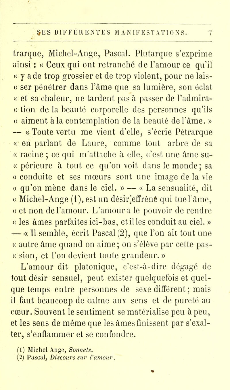 trarque, Michel-Ange, Pascal. Plutarqiie s'exprime ainsi : « Ceux qui ont retranché de l'amour ce qu'il (( y ade trop grossier et de trop violent, pour ne lais- « ser pénétrer dans l'âme que sa lumière, son éclat « et sa chaleur, ne tardent pas à passer de l'admira- (( tion de la beauté corporelle des personnes qu'ils « aiment à la contemplation de la beauLé de l'âme. » — c( Toute vertu me vient d'elle, s'écrie Pétrarque c( en parlant de Laure, comme tout arbre de sa c( racine ; ce qui m'attache à elle, c'est une âme su- (( périeure à tout ce qu'on voit dans le monde; sa « conduite et ses mœurs sont une image de la vie (( qu'on mène dans le ciel. )) — « La sensualité, dit (( Michel-Ange (1), est un désir^effréné qui tuel ame, « et non de l'amour. L'amour a le pouvoir de rendre (( les âmes parfaites ici-bas, et il les conduit au ciel. » — « Il semble, écrit Pascal (2), que l'on ait tout une (( autre âme quand on aime; on s'élève par cette pas- « sion, et l'on devient toute grandeur. » L'amour dit platonique, c'est-à-dire dégagé de tout désir sensuel, peut exister quelquefois et quel- que temps entre personnes de sexe différent ; mais il faut beaucoup de calme aux sens et de pureté au cœur. Souvent le sentiment se matérialise peu à peu, et les sens de même que les âmes finissent par s'exal- ter, s'enflammer et se confondre. (1) Michel Ange, Sonnets. (2) Pascal, Discours sur rameur.