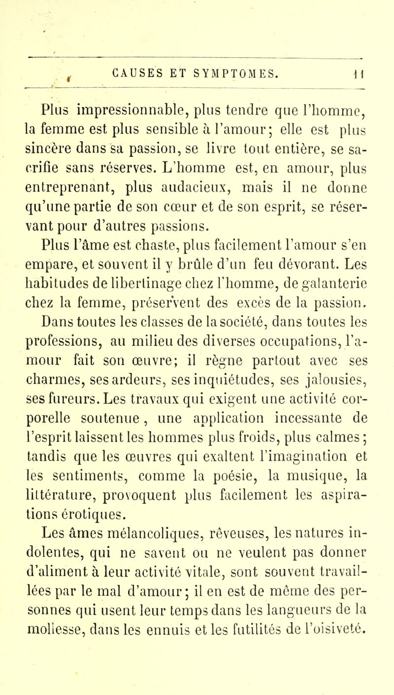 Plus impressionnable, plus tendre que l'homme, la femme est plus sensible à l'amour; elle est plus sincère dans sa passion, se livre tout entière, se sa- crifie sans réserves. L'homme est, en amour, plus entreprenant, plus audacieux, mais il ne donne qu'une partie de son cœur et de son esprit, se réser- vant pour d'autres passions. Plus l'âme est chaste, plus facilement l'amour s'en empare, et souvent il y brûle d'un feu dévorant. Les habitudes de libertinage chez l'homme, de galanterie chez la femme, préservent des excès de la passion. Dans toutes les classes de la société, dans toutes les professions, au milieu des diverses occupations, l'a- mour fait son œuvre; il règne partout avec ses charmes, ses ardeurs, ses inquiétudes, ses jalousies, ses fureurs. Les travaux qui exigent une activité cor- porelle soutenue, une application incessante de l'esprit laissent les hommes plus froids, plus calmes ; tandis que les œuvres qui exaltent l'imagination et les sentiments, comme la poésie, la musique, la littérature, provoquent plus facilement les aspira- tions érotiques. Les âmes mélancoliques, rêveuses, les natures in- dolentes, qui ne savent ou ne veulent pas donner d'aliment à leur activité vitale, sont souvent travail- lées par le mal d'amour; il en est de môme des per- sonnes qui usent leur temps dans les langueurs de la mollesse, dans les ennuis et les futilités de l'oisiveté.