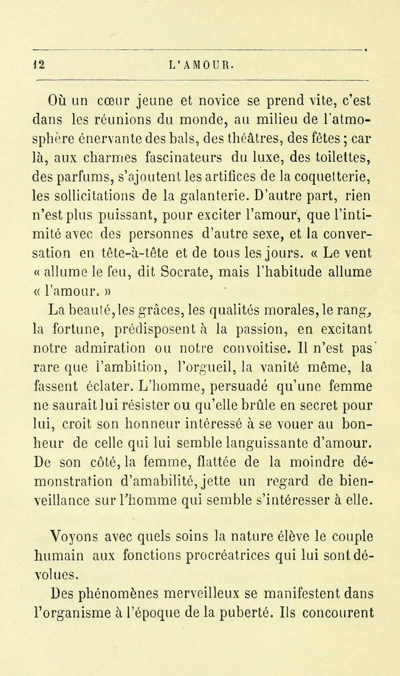 Où un cœur jeune et novice se prend \'ite, c'est dans les réunions du monde, au milieu de l'atmo- sphère énervante des bals, des théâtres, des fêtes ; car là, aux charmes fascinateurs du luxe, des toilettes, des parfums, s'ajoutent les artifices de la coquetterie, les sollicitations de la galanterie. D'autre part, rien n'est plus puissant, pour exciter l'amour, que l'inti- mité avec des personnes d'autre sexe, et la conver- sation en tête-à-tête et de tous les jours. « Le vent « allume le feu, dit Socrate, mais l'habitude allume « l'amour, » La beauté, les grâces, les qualités morales, le rang_, la fortune, prédisposent à la passion, en excitant notre admiration ou notre convoitise. Il n'est pas rare que l'ambition, l'orgueil, la vanité même, la fassent éclater. L'homme, persuadé qu'une femme ne saurait lui résister ou qu'elle brûle en secret pour lui, croit son honneur intéressé à se vouer au bon- heur de celle qui lui semble languissante d'amour. De son côté, la femme, flattée de la moindre dé- monstration d'amabilité, jette un regard de bien- veillance sur Thomme qui semble s'intéresser à elle. Voyons avec quels soins la nature élève le couple humain aux fonctions procréatrices qui lui sont dé- volues. Des phénomènes merveilleux se manifestent dans l'organisme à l'époque de la puberté. Ils concourent