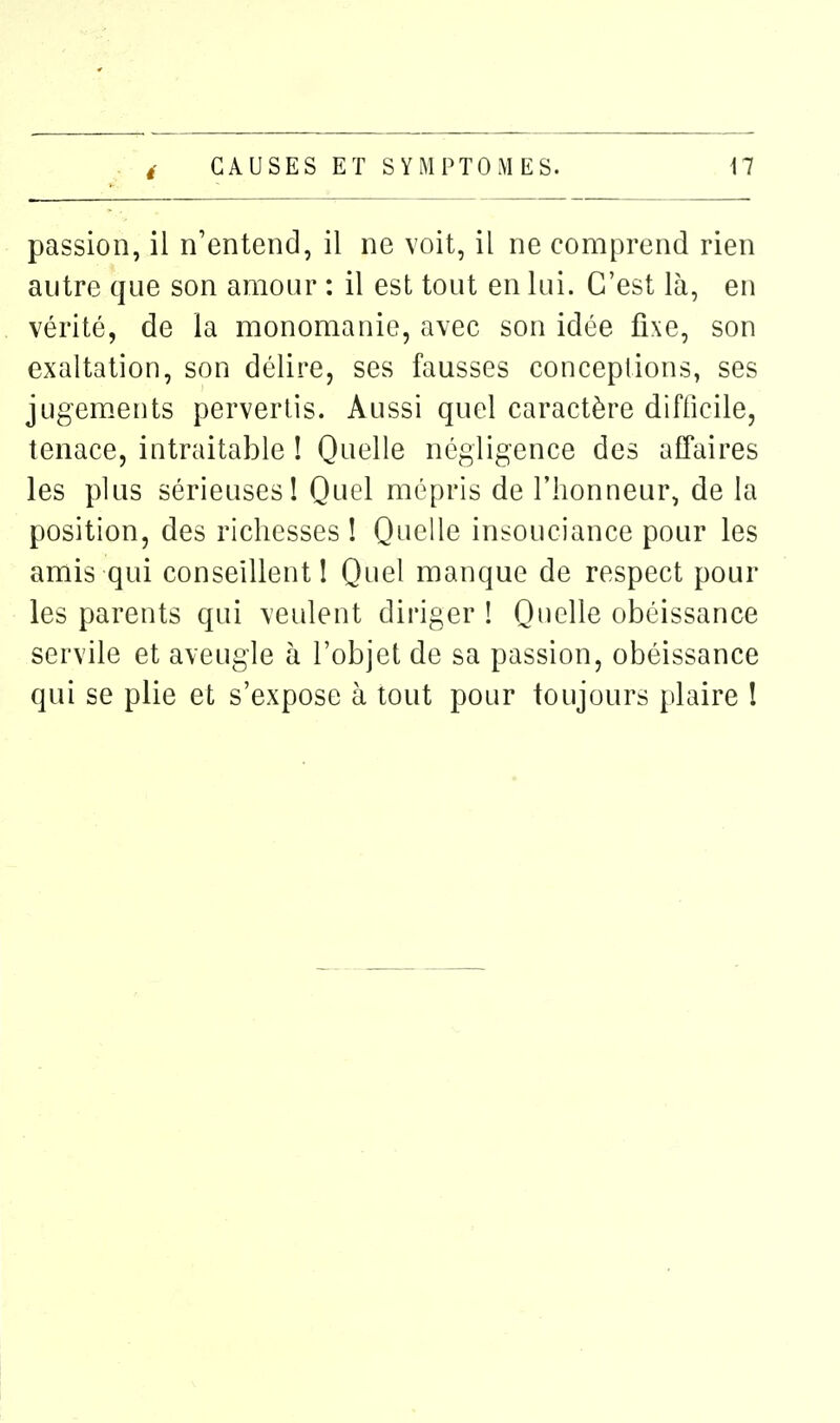 passion, il n'entend, il ne voit, il ne comprend rien autre que son amour : il est tout en lui. C'est là, en vérité, de la monomanie, avec son idée fixe, son exaltation, son délire, ses fausses conceptions, ses jugem.ents pervertis. Aussi quel caractère difficile, tenace, intraitable ! Quelle négligence des affaires les plus sérieuses! Quel mépris de l'honneur, de la position, des richesses ! Quelle insouciance pour les amis qui conseillent! Quel manque de respect pour les parents qui veulent diriger ! Quelle obéissance servile et aveugle à l'objet de sa passion, obéissance qui se plie et s'expose à tout pour toujours plaire I