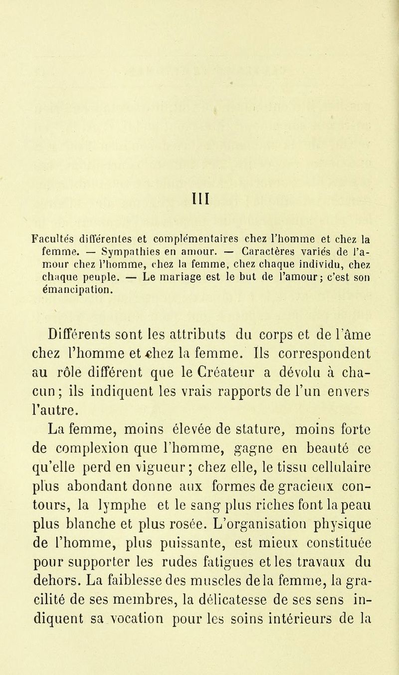 III Facultés diflerenles et complémentaires chez l'homme et chez la femme. — Sympathies en amour. — Caractères variés de l'a- mour chez l'homme, chez la femme, chez chaque individu, chez chaque peuple. — Le mariage est le but de l'amour j c'est son émancipation. Différents sont les attributs du corps et de lame chez l'homme et «liez la femme. Ils correspondent au rôle différent que le Créateur a dévolu à cha- cun ; ils indiquent les vrais rapports de l'un envers l'autre. La femme, moins élevée de stature, moins forte de complexion que l'homme, gagne en beauté ce qu'elle perd en \igueur; chez elle, le tissu cellulaire plus abondant donne aux formes de gracieux con- tours, la lymphe et le sang plus riches font la peau plus blanche et plus rosée. L'organisation physique de l'homme, plus puissante, est mieux constituée pour supporter les rudes fatigues et les travaux du dehors. La faiblesse des muscles delà femme, la gra- cilité de ses membres, la délicatesse de ses sens in- diquent sa vocation pour les soins intérieurs de la