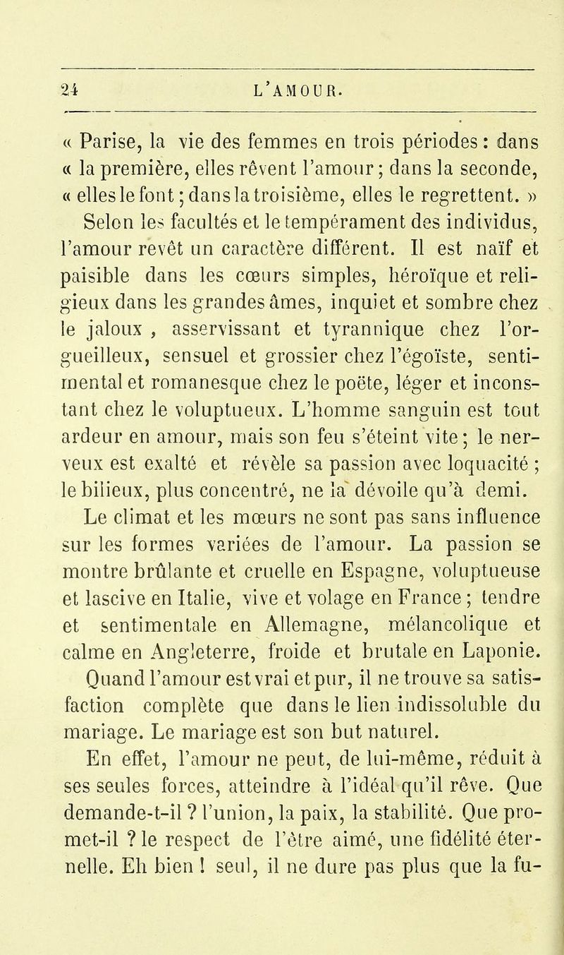 (( Parîse, la \'ie des femmes en trois périodes : dans « la première, elles rêvent l'amour ; dans la seconde, « elles le font ; dans la troisième, elles le regrettent. » Selon les facultés et le tempérament des individus, l'amour revêt un caractère différent. Il est naïf et paisible dans les cœurs simples, héroïque et reli- gieux dans les grandes âmes, inquiet et sombre chez le jaloux , asservissant et tyrannique chez l'or- gueilleux, sensuel et grossier chez l'égoïste, senti- mental et romanesque chez le poëte, léger et incons- tant chez le voluptueux. L'homme sanguin est tout ardeur en amour, mais son feu s'éteint vite; le ner- veux est exalté et révèle sa passion avec loquacité ; le bilieux, plus concentré, ne la dévoile qu'à demi. Le climat et les mœurs ne sont pas sans influence sur les formes variées de l'amour. La passion se montre brûlante et cruelle en Espagne, voluptueuse et lascive en Italie, vive et volage en France ; tendre et sentimentale en Allemagne, mélancolique et calme en Angleterre, froide et brutale en Laponie. Quand l'amour est vrai et pur, il ne trouve sa satis- faction complète que dans le lien indissoluble du mariage. Le mariage est son but naturel. En effet, l'amour ne peut, de lui -même, réduit à ses seules forces, atteindre à l'idéal qu'il rêve. Que demande-t-il ? l'union, la paix, la stabilité. Que pro- met-il ?le respect de l'être aimé, une fidélité éter- nelle. Eh bien ! seul, il ne dure pas plus que la fu-