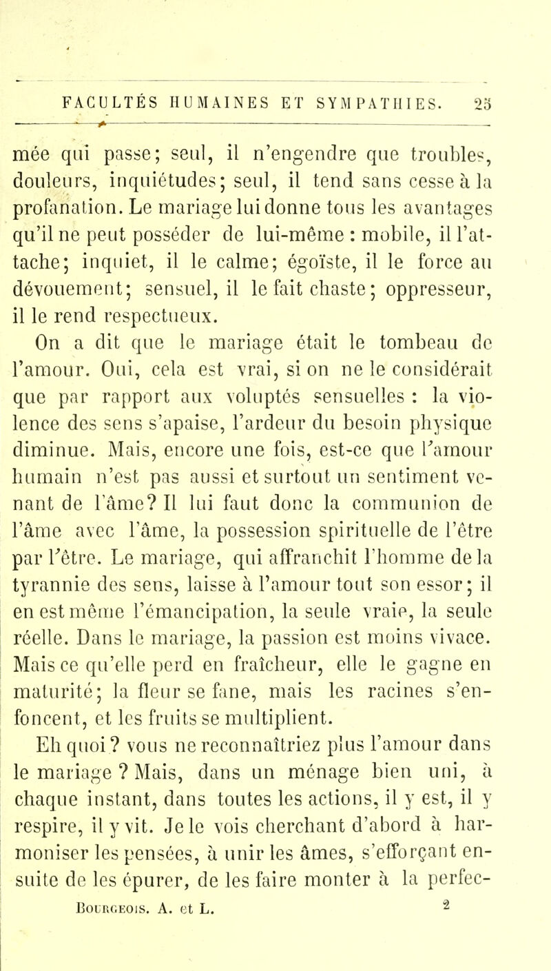 ■—^  . mée qui passe; seul, il n'engendre que troubles, douleurs, inquiétudes; seul, il tend sans cesse à la profanation. Le mariage lui donne tous les avantages qu'il ne peut posséder de lui-même : mobile, il l'at- tache; inquiet, il le calme; égoïste, il le force au dévouement; sensuel, il le fait chaste ; oppresseur, il le rend respectueux. On a dit que le mariage était le tombeau de l'amour. Oui, cela est vrai, si on ne le considérait que par rapport aux voluptés sensuelles : la vio- lence des sens s'apaise, l'ardeur du besoin physique diminue. Mais, encore une fois, est-ce que Tamour humain n'est pas aussi et surtout un sentiment ve- nant de lame? Il lui faut donc la communion de l'âme avec Tâme, la possession spirituelle de l'être par Têtre. Le mariage, qui affranchit l'homme delà tyrannie des sens, laisse à l'amour tout son essor; il en est même l'émancipation, la seule vraie, la seule réelle. Dans le mariage, la passion est moins vivace. Mais ce qu'elle perd en fraîcheur, elle le gagne en maturité; la fleur se fane, mais les racines s'en- foncent, et les fruits se multiplient. Eh quoi ? vous ne reconnaîtriez plus l'amour dans le mariage ? Mais, dans un ménage bien uni, à chaque instant, dans toutes les actions, il y est, il y respire, il y vit. Je le vois cherchant d'abord à har- moniser les pensées, à unir les âmes, s'efforçant en- suite de les épurer, de les faire monter à la perfec- BoLRGEOis. A. et L. ^