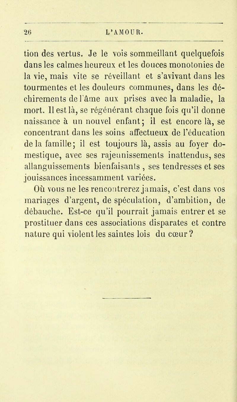 tion des vertus. Je le vois sommeillant quelquefois dans les calmes heureux et les douces monotonies de la vie, mais vite se réveillant et s'avivant dans les tourmentes et les douleurs communes, dans les dé- chirements de lame aux prises avec la maladie, la mort. Il est là, se régénérant chaque fois qu'il donne naissance à un nouvel enfant; il est encore là, se concentrant dans les soins affectueux de l'éducation delà famille; il est toujours là, assis au foyer do- mestique, avec ses rajeunissements inattendus, ses allanguissements bienfaisants , ses tendresses et ses jouissances incessamment variées. Où vous ne les rencontrerez jamais, c'est dans vos mariages d'argent, de spéculation, d'ambition, de débauche. Est-ce qu'il pourrait jamais entrer et se prostituer dans ces associations disparates et contre nature qui violent les saintes lois du cœur ?