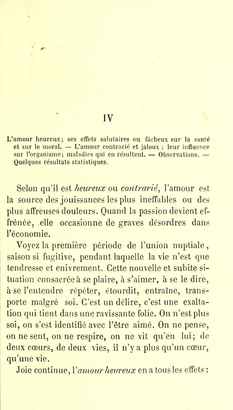 IV L'amour heureux; ses effets salutaires ou fâcheux sur la sanlé et sur le moral. — L'amour contrarié et jaloux ; leur influence sur l'organisme; maladies qui en résultent. — Observations. — Quelques résultats statistiques. Selon qu'il est heureux ou contrarié^ l'amour est la source des jouissances les plus ineffables ou des plus affreuses douleurs. Quand la passion devient ef- frénée, elle occasionne de graves désordres dans Féconomie. Voyez la première période de l'union nuptiale, saison si fugitive, pendant hquelle la vie n'est que tendresse et enivrement. Cette nouvelle et subite si- tuation consacrées se plaire, à s'aimer, à se le dire, à se l'entendre répéter, étourdit, entraîne, trans- porte malgré soi. C'est un délire, c'est une exalta- tion qui tient dans une ravissante folie. On n'est plus soi, on s'est identifié avec l'être aimé. On ne pense, on ne sent, on ne respire, on ne vit qu'en lui; de deux cœurs, de deux vies, il n'y a plus qu'un cœur, qu'une vie. Joie continue, Vamour heureux en a tous les effets :