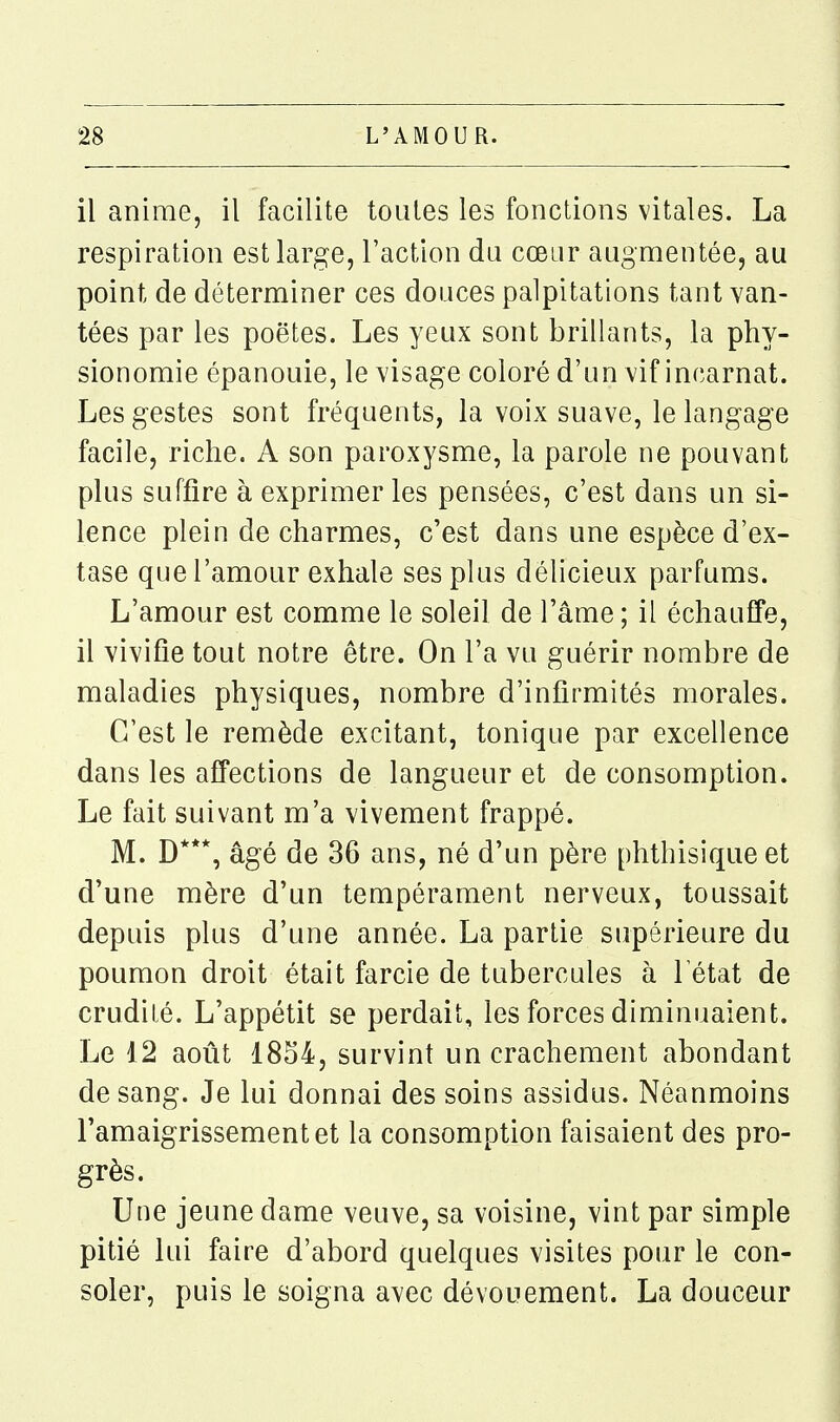 il anime, il facilite toutes les fonctions vitales. La respiration est large, l'action du cœur augmentée, au point de déterminer ces douces palpitations tant van- tées par les poètes. Les yeux sont brillants, la phy- sionomie épanouie, le visage coloré d'un vif incarnat. Les gestes sont fréquents, la voix suave, le langage facile, riche. A son paroxysme, la parole ne pouvant plus suffire à exprimer les pensées, c'est dans un si- lence plein de charmes, c'est dans une espèce d'ex- tase que l'amour exhale ses plus délicieux parfums. L'amour est comme le soleil de l'âme ; il échauffe, il vivifie tout notre être. On l'a vu guérir nombre de maladies physiques, nombre d'infirmités morales. C'est le remède excitant, tonique par excellence dans les affections de langueur et de consomption. Le fait suivant m'a vivement frappé. M. D***, âgé de 36 ans, né d'un père phthisique et d'une mère d'un tempérament nerveux, toussait depuis plus d'une année. La partie supérieure du poumon droit était farcie de tubercules à 1 état de crudité. L'appétit se perdait, les forces diminuaient. Le 12 août 1854, survint un crachement abondant de sang. Je lui donnai des soins assidus. Néanmoins l'amaigrissement et la consomption faisaient des pro- grès. Une jeune dame veuve, sa voisine, vint par simple pitié lui faire d'abord quelques visites pour le con- soler, puis le soigna avec dévouement. La douceur