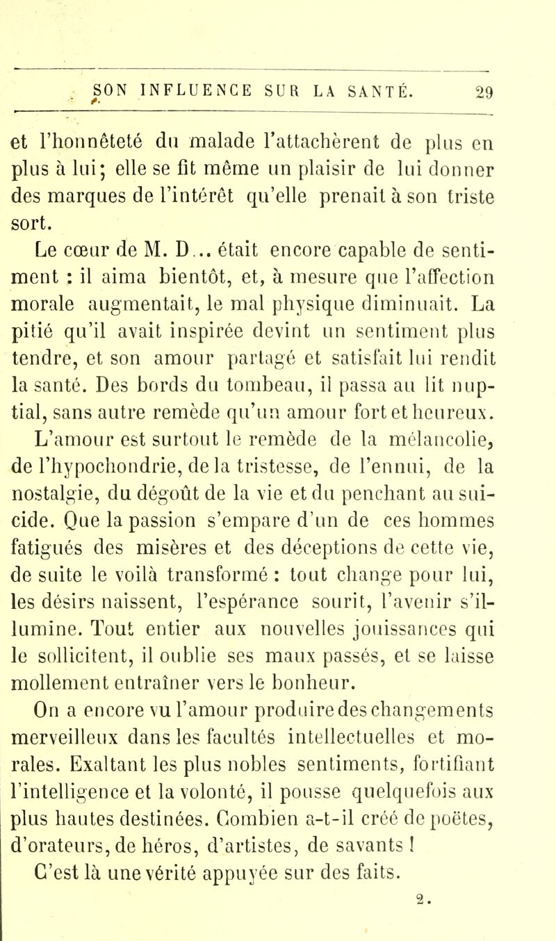 et l'honnêteté du malade l'attachèrent de pkis en plus à lui; elle se fit même un plaisir de lui donner des marques de l'intérêt qu'elle prenait à son triste sort. Le cœur de M. D... était encore capable de senti- ment : il aima bientôt, et, à mesure que l'affection morale augmentait, le mal physique diminuait. La pitié qu'il avait inspirée devint un sentiment plus tendre, et son amour partagé et satisfait hii rendit la santé. Des bords du tombeau, il passa au lit nup- tial, sans autre remède qu'un amour fort et heureux. L'amour est surtout le remède de la mélancolie, de l'hypochondrie, de la tristesse, de l'ennui, de la nostalgie, du dégoût de la vie et du penchant au sui- cide. Que la passion s'empare d'un de ces hommes fatigués des misères et des déceptions de cette vie, de suite le voilà transformé : tout change pour lui, les désirs naissent, l'espérance sourit, l'avenir s'il- lumine. Tout entier aux nouvelles jouissances qui le sollicitent, il oublie ses maux passés, et se laisse mollement entraîner vers le bonheur. On a encore vu l'amour produire des changements merveilleux dans les facultés intellectuelles et mo- rales. Exaltant les plus nobles sentiments, fortifiant l'intelligence et la volonté, il pousse quelquefois aux plus hautes destinées. Combien a-t-il créé de poètes, d'orateurs, de héros, d'artistes, de savants ! C'est là une vérité appuyée sur des faits. 2.