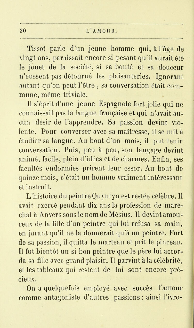 Tissot parle d'un jeune homme qui, à l'âge de \ingt ans, paraissait encore si pesant qu'il aurait été le jouet de la société, si sa bonté et sa douceur n'eussent pas détourné les plaisanteries. Ignorant autant qu'on peut l'être , sa conversation était com- mune, même triviale. Il s'éprit d'une jeune Espagnole fort jolie qui ne connaissait pas la langue française et qui n'avait au- cun désir de l'apprendre. Sa passion devint vio- lente. Pour converser avec sa maîtresse, il se mit à étudier sa langue. Au bout d'un mois, il put tenir conversation. Puis, peu à peu, son langage devint animé, facile, plein d'idées et de charmes. Enfin, ses facultés endormies prirent leur essor. Au bout de quinze mois, c'était un homme vraiment intéressant et instruit. L'histoire du peintre Quyntyn est restée célèbre. Il avait exercé pendant dix ans la profession de maré- chal à Anvers sous le nom de Mésius. Il devint amou- reux de la fille d'un peintre qui lui refusa sa main, en jurant qu'il ne la donnerait qu'à un peintre. Fort de sa passion, il quitta le marteau et prit le pinceau. Il fut bientôt un si bon peintre que le père lui accor- da sa fille avec grand plaisir. Il parvint à la célébrité, et les tableaux qui restent de lui sont encore pré- cieux. On a quelquefois employé avec succès Tamour comme antagoniste d'autres passions: ainsi i'ivro-