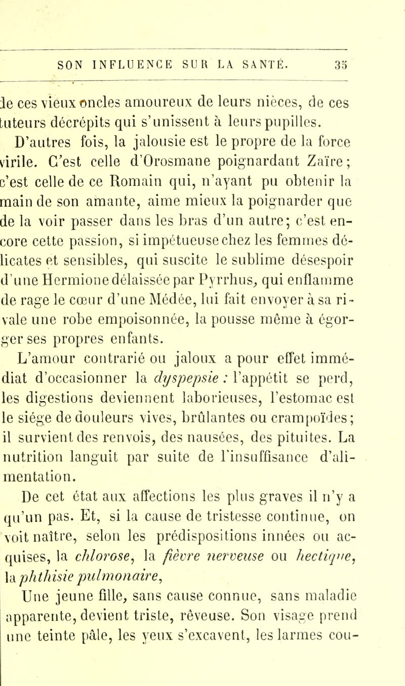 ie ces vieux oncles amoureux de leurs nièces, de ces tuteurs décrépits qui s'unissent h leurs pupilles. D'autres fois, la jalousie est le propre de la force virile. C'est celle d'Orosmane poignardant Zaïre; c'est celle de ce Romain qui, n'ayant pu obtenir la main de son amante, aime mieux la poignarder que de la voir passer dans les bras d'un autre; c'est en- core cette passion, si impétueuse chez les femmes dé- licates et sensibles, qui suscite le sublime désespoir d'une Hcrmione délaissée par PyrrhuS;, qui enflamme de rage le cœur d'une Médée, lui fait envoyer à sa ri- vale une robe empoisonnée, la pousse même à égor- ger ses propres enfants. L'amour contrarié ou jaloux a pour effet immé- diat d'occasionner la dyspepsie : l'appétit se perd, les digestions deviennent laborieuses, l'estomac esl le siège de douleurs vives, brûlantes ou crampoïdes; il survient des renvois, des nausées, des pituites. La nutrition languit par suite de Tinsuffisance d'ali- mentation. De cet état aux affections les plus graves il n'y a qu'un pas. Et, si la cause de tristesse continue, on voit naître, selon les prédispositions innées ou ac- quises, la chlorose, la fièvre 7ierveiise ou ïiectique, la phthisie pulmonaire. Une jeune fille, sans cause connue, sans maladie apparente, devient triste, rêveuse. Son visage prend une teinte pâle, les yeux s'excavent, les larmes cou-